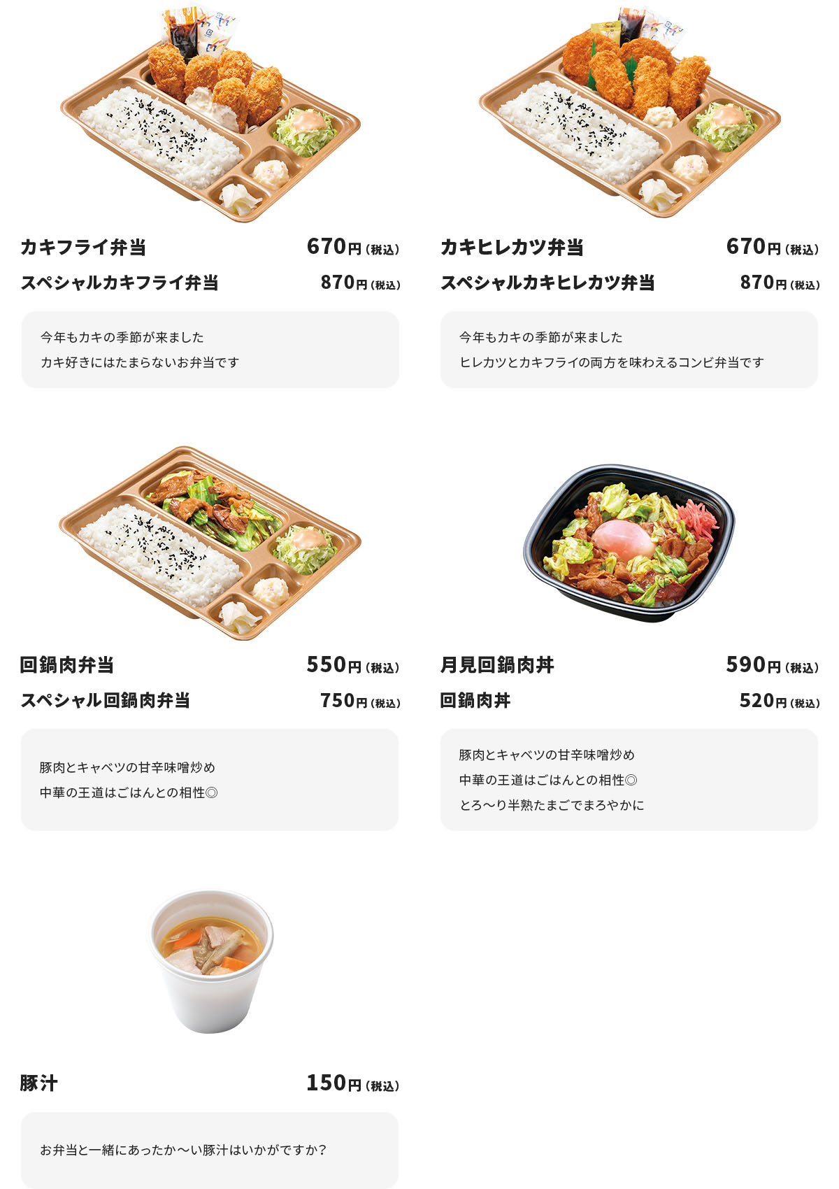 カキフライ弁当670円（税込）スペシャルカキフライ弁当870円（税込）「今年もカキの季節が来ましたカキ好きにはたまらないお弁当です」、カキヒレカツ弁当670円（税込）、スペシャルカキヒレカツ弁当870円（税込）「今年もカキの季節が来ましたヒレカツとカキフライの両方を味わえるコンビ弁当です」、回鍋肉弁当550円（税込）スペシャル回鍋肉弁当750円（税込）「豚肉とキャベツの甘辛味噌炒め中華の王道はご飯との相性◎」、月見回鍋肉弁当590円（税込）回鍋肉丼520円（税込）「豚肉とキャベツの甘辛味噌炒め中華の王道はご飯との相性◎とろ～り半熟たまごでまろやかに」、豚汁150円（税込）「お弁当と一緒にあったか～い豚汁はいかがですか？」