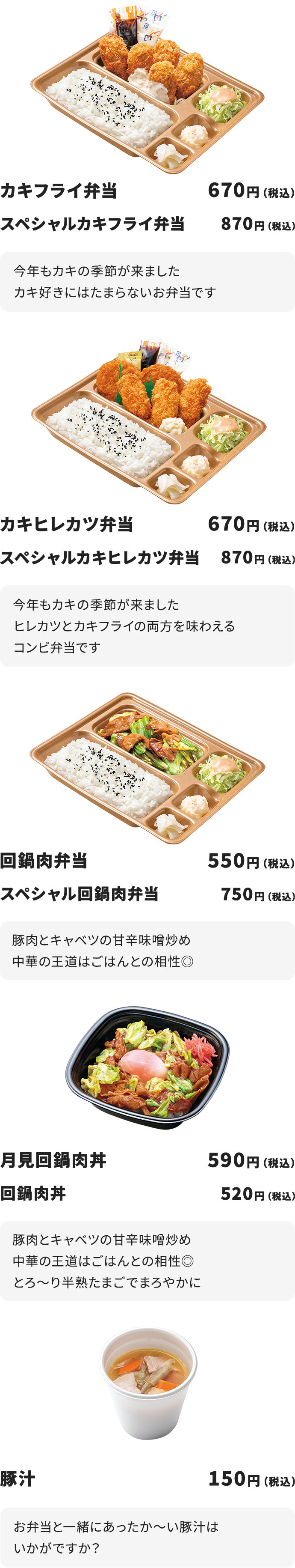 カキフライ弁当670円（税込）スペシャルカキフライ弁当870円（税込）「今年もカキの季節が来ましたカキ好きにはたまらないお弁当です」、カキヒレカツ弁当670円（税込）、スペシャルカキヒレカツ弁当870円（税込）「今年もカキの季節が来ましたヒレカツとカキフライの両方を味わえるコンビ弁当です」、回鍋肉弁当550円（税込）スペシャル回鍋肉弁当750円（税込）「豚肉とキャベツの甘辛味噌炒め中華の王道はご飯との相性◎」、月見回鍋肉弁当590円（税込）回鍋肉丼520円（税込）「豚肉とキャベツの甘辛味噌炒め中華の王道はご飯との相性◎とろ～り半熟たまごでまろやかに」、豚汁150円（税込）「お弁当と一緒にあったか～い豚汁はいかがですか？」