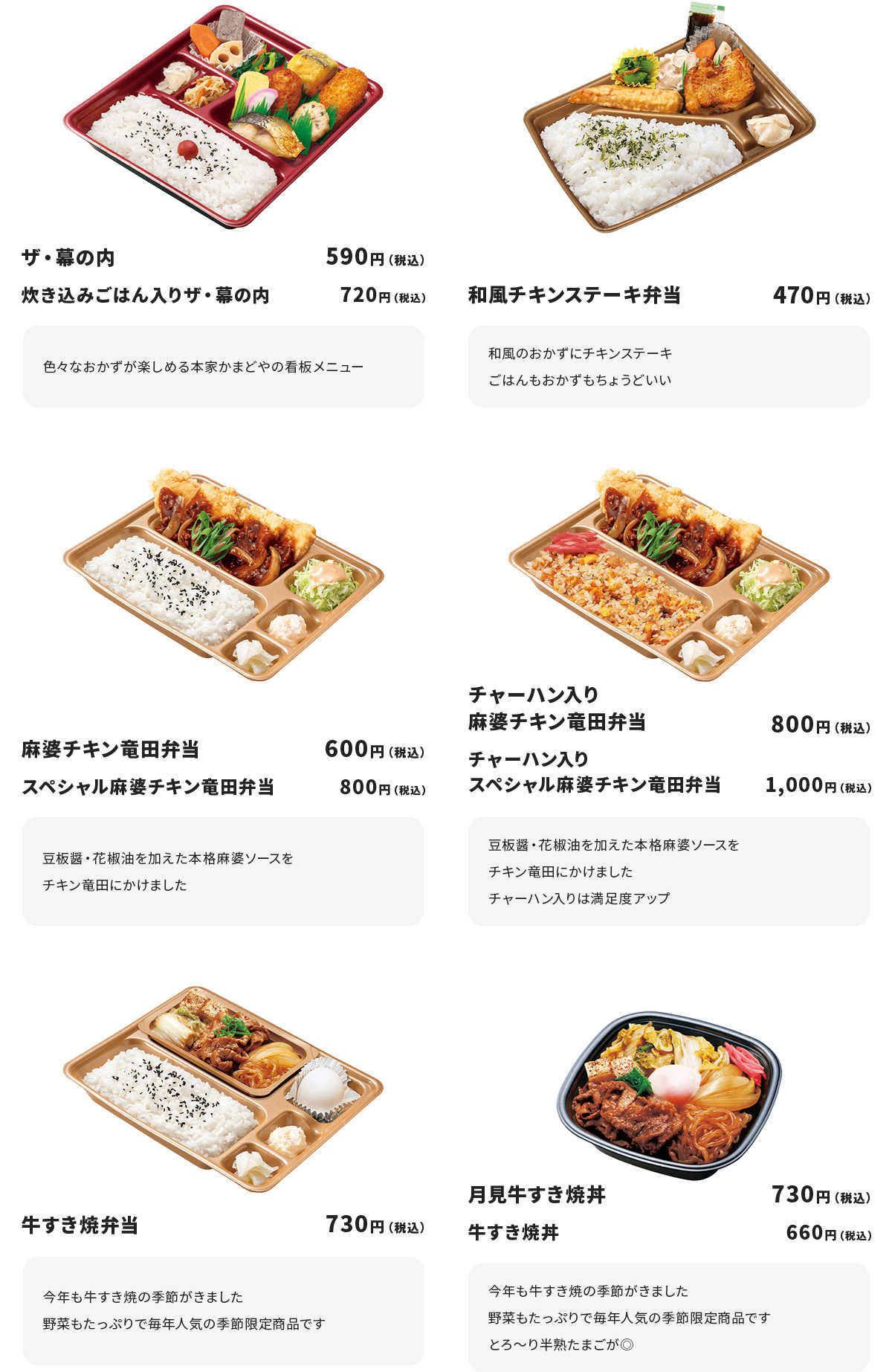 ザ・幕の内　５９０円　
炊き込みごはん入りザ・幕の内　７２０円
色々なおかずが楽しめる本家かまどやの看板メニュー

和風チキンステーキ弁当　４７０円
和風のおかずにチキンステーキ
ごはんもおかずもちょうどいい

麻婆チキン竜田弁当　６００円
スペシャル麻婆チキン竜田弁当　８００円
豆板醤・花椒油を加えた本格麻婆ソースをチキン竜田にかけました

チャーハン入り麻婆チキン竜田弁当　８００円
チャーハン入りスペシャル麻婆チキン竜田弁当　１,０００円
豆板醤・花椒油を加えた本格麻婆ソースをチキン竜田にかけました
チャーハン入りは満足度アップ

牛すき焼弁当　７３０円
今年も牛すき焼の季節がきました
野菜もたっぷりで毎年人気の季節限定商品です

月見牛すき焼丼　７３０円
牛すき焼丼　６６０円
今年も牛すき焼の季節がきました
野菜もたっぷりで毎年人気の季節限定商品です
とろ～り半熟たまごが◎
