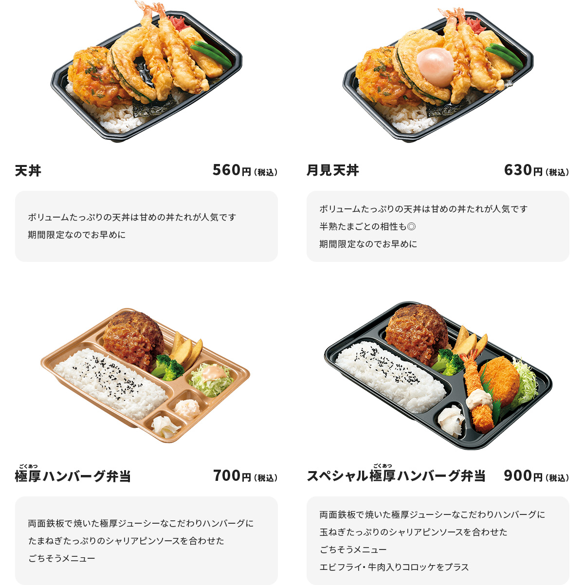天丼　560円　ボリュームたっぷりの天丼は甘めの丼たれが人気です　期間限定なのでお早めに　月見天丼　630円　ボリュームたっぷりの天丼は甘めの丼たれが人気です　半熟たまごとの相性も◎期間限定なのでお早めに　極厚ハンバーグ弁当　700円　両面鉄板で焼いた極厚ジューシーなこだわりハンバーグに　たまねぎたっぷりのシャリアピンソースを合わせたごちそうメニュー　スペシャル極厚ハンバーグ弁当　900円　両面鉄板で焼いた極厚ジューシーなこだわりハンバーグにたまねぎたっぷりのシャリアピンソースを合わせたごちそうメニュー　エビフライ・牛肉入りコロッケをプラス