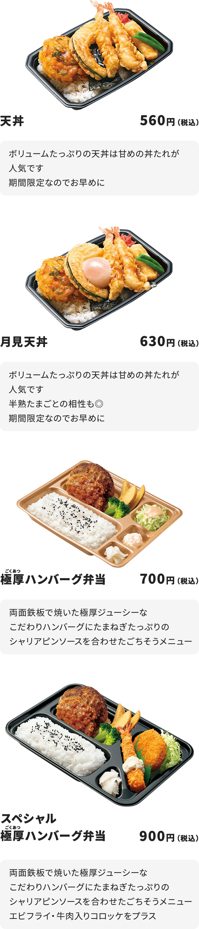 天丼　560円　ボリュームたっぷりの天丼は甘めの丼たれが人気です　期間限定なのでお早めに　月見天丼　630円　ボリュームたっぷりの天丼は甘めの丼たれが人気です　半熟たまごとの相性も◎期間限定なのでお早めに　極厚ハンバーグ弁当　700円　両面鉄板で焼いた極厚ジューシーなこだわりハンバーグに　たまねぎたっぷりのシャリアピンソースを合わせたごちそうメニュー　スペシャル極厚ハンバーグ弁当　900円　両面鉄板で焼いた極厚ジューシーなこだわりハンバーグにたまねぎたっぷりのシャリアピンソースを合わせたごちそうメニュー　エビフライ・牛肉入りコロッケをプラス