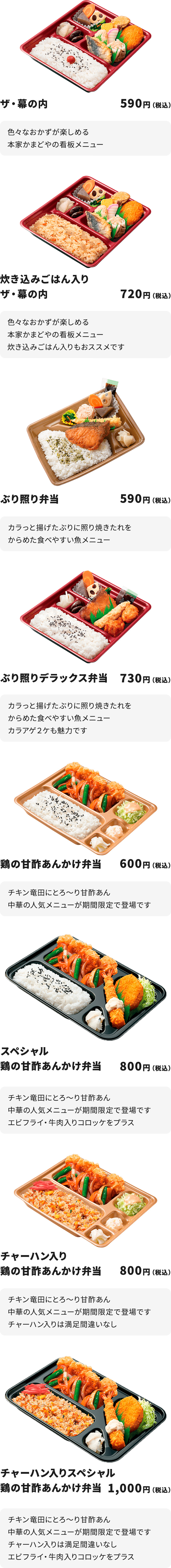 ザ・幕の内　５９０円
色々なおかずが楽しめる本家かまどやの看板メニュー

炊き込みごはん入りザ・幕の内　７２０円
色々なおかずが楽しめる本家かまどやの看板メニュー
炊き込みごはん入りもおススメです

ぶり照り弁当　５９０円
カラっと揚げたぶりに照り焼きたれをからめた食べやすい魚メニュー

ぶり照りデラックス弁当　７３０円
カラっと揚げたぶりに照り焼きたれをからめた食べやすい魚メニュー
カラアゲ２ケも魅力です

鶏の甘酢あんかけ弁当　６００円
チキン竜田にとろ～り甘酢あん
中華の人気メニューが期間限定で登場です

スペシャル鶏の甘酢あんかけ弁当　８００円
チキン竜田にとろ～り甘酢あん
中華の人気メニューが期間限定で登場です
エビフライ・牛肉入りコロッケをプラス

チャーハン入り鶏の甘酢あんかけ弁当　８００円
チキン竜田にとろ～り甘酢あん
中華の人気メニューが期間限定で登場です
チャーハン入りは満足間違いなし

チャーハン入りスペシャル鶏の甘酢あんかけ弁当　１,０００円
チキン竜田にとろ～り甘酢あん
中華の人気メニューが期間限定で登場です
チャーハン入りは満足間違いなし
エビフライ・牛肉入りコロッケをプラス
