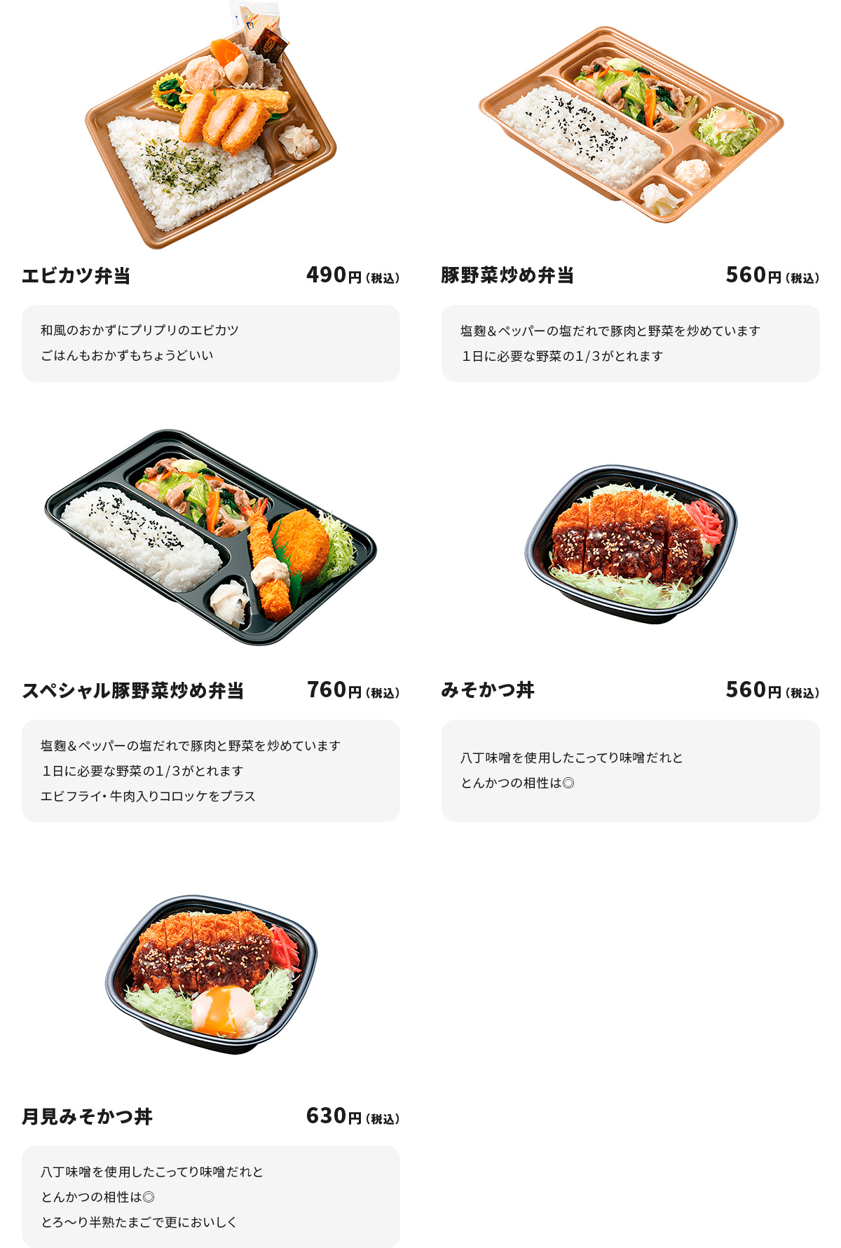 
エビカツ弁当　４９０円
和風のおかずにプリプリのエビカツ
ごはんもおかずもちょうどいい

豚野菜炒め弁当　５６０円
塩麹＆ペッパーの塩だれで豚肉と野菜を炒めています
１日に必要な野菜の１/３がとれます

スペシャル豚野菜炒め弁当　７６０円
塩麹＆ペッパーの塩だれで豚肉と野菜を炒めています
１日に必要な野菜の１/３がとれます
エビフライ・牛肉入りコロッケをプラス

みそかつ丼　５６０円
八丁味噌を使用したこってり味噌だれととんかつの相性は◎

月見みそかつ丼　６３０円
八丁味噌を使用したこってり味噌だれととんかつの相性は◎
とろ～り半熟たまごで更においしく
