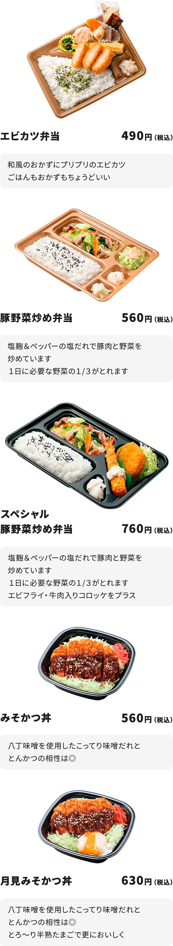 
エビカツ弁当　４９０円
和風のおかずにプリプリのエビカツ
ごはんもおかずもちょうどいい

豚野菜炒め弁当　５６０円
塩麹＆ペッパーの塩だれで豚肉と野菜を炒めています
１日に必要な野菜の１/３がとれます

スペシャル豚野菜炒め弁当　７６０円
塩麹＆ペッパーの塩だれで豚肉と野菜を炒めています
１日に必要な野菜の１/３がとれます
エビフライ・牛肉入りコロッケをプラス

みそかつ丼　５６０円
八丁味噌を使用したこってり味噌だれととんかつの相性は◎

月見みそかつ丼　６３０円
八丁味噌を使用したこってり味噌だれととんかつの相性は◎
とろ～り半熟たまごで更においしく
