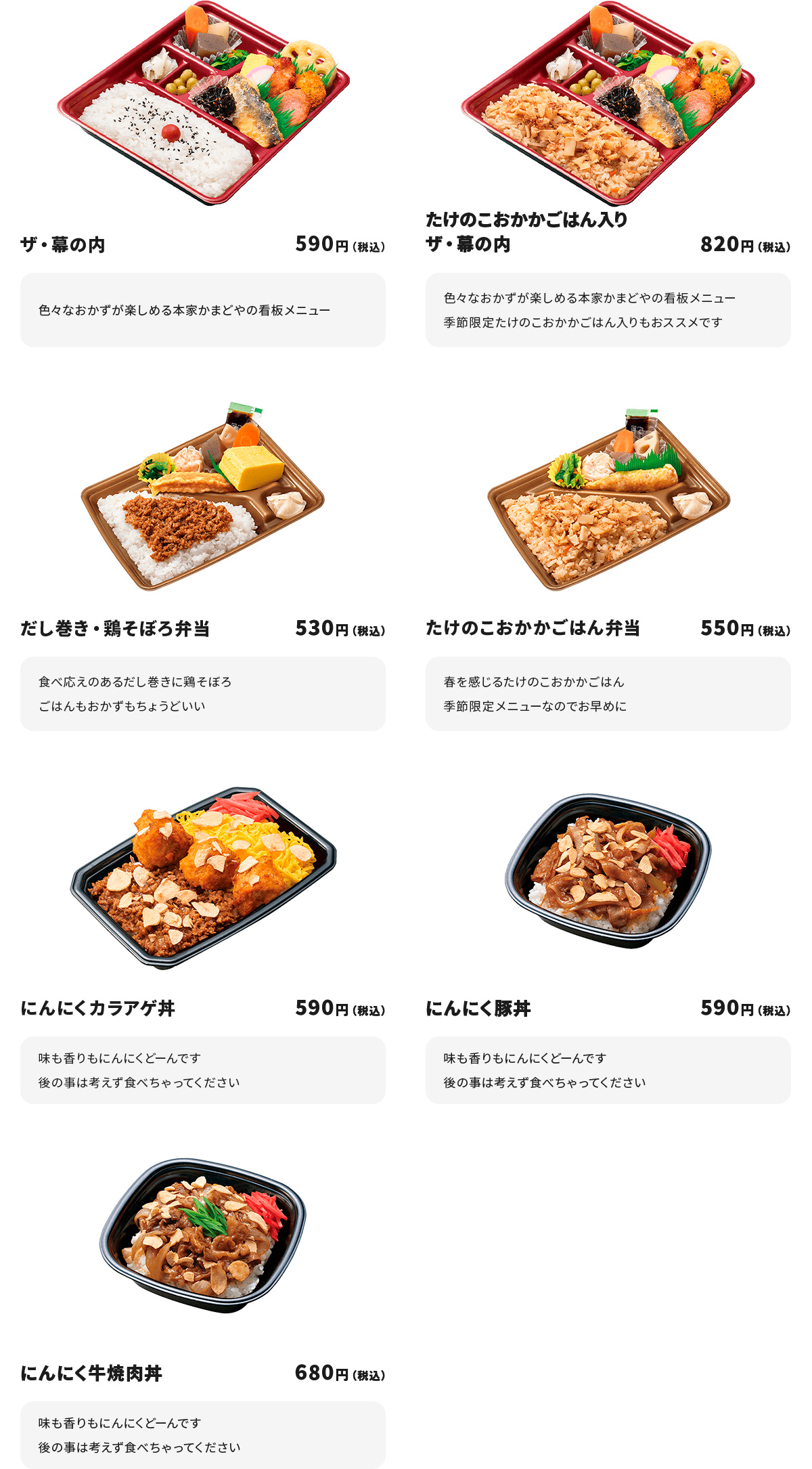 
ザ・幕の内　590円
色々なおかずが楽しめる本家かまどやの看板メニュー

たけのこおかかごはん入りザ・幕の内　820円
色々なおかずが楽しめる本家かまどやの看板メニュー
季節限定たけのこおかかごはん入りもおススメです

だし巻き・鶏そぼろ弁当　530円
食べ応えのあるだし巻きに鶏そぼろ
ごはんもおかずもちょうどいい

たけのこおかかごはん弁当　550円
春を感じるたけのこおかかごはん
季節限定メニューなのでお早めに

にんにくカラアゲ丼　590円
味も香りもにんにくどーんです
後の事は考えず食べちゃってください

にんにく豚丼　590円
味も香りもにんにくどーんです
後の事は考えず食べちゃってください

にんにく牛焼肉丼　680円
味も香りもにんにくどーんです
後の事は考えず食べちゃってください
