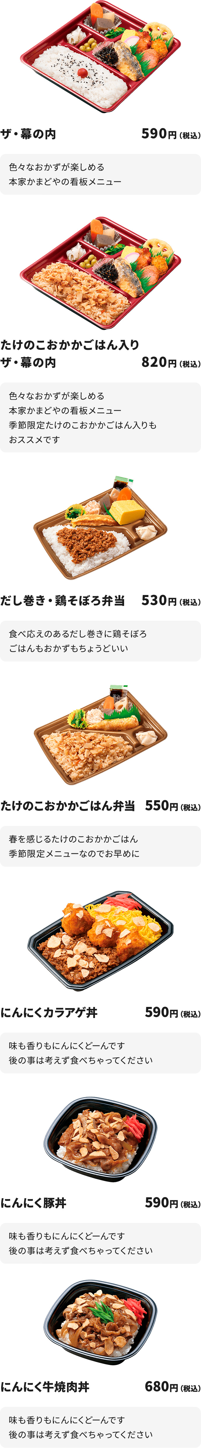 
ザ・幕の内　590円
色々なおかずが楽しめる本家かまどやの看板メニュー

たけのこおかかごはん入りザ・幕の内　820円
色々なおかずが楽しめる本家かまどやの看板メニュー
季節限定たけのこおかかごはん入りもおススメです

だし巻き・鶏そぼろ弁当　530円
食べ応えのあるだし巻きに鶏そぼろ
ごはんもおかずもちょうどいい

たけのこおかかごはん弁当　550円
春を感じるたけのこおかかごはん
季節限定メニューなのでお早めに

にんにくカラアゲ丼　590円
味も香りもにんにくどーんです
後の事は考えず食べちゃってください

にんにく豚丼　590円
味も香りもにんにくどーんです
後の事は考えず食べちゃってください

にんにく牛焼肉丼　680円
味も香りもにんにくどーんです
後の事は考えず食べちゃってください
