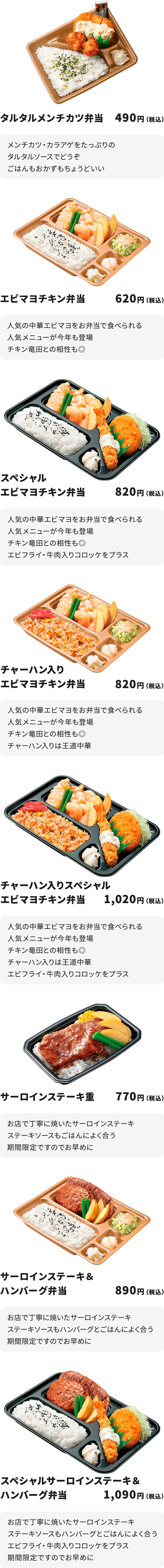 
タルタルメンチカツ弁当 490円
メンチカツ・カラアゲをたっぷりのタルタルソースでどうぞ
ごはんもおかずもちょうどいい

エビマヨチキン弁当 620円
人気の中華エビマヨをお弁当で食べられる人気メニューが今年も登場
チキン竜田との相性も◎

スペシャルエビマヨチキン弁当 820円
人気の中華エビマヨをお弁当で食べられる人気メニューが今年も登場
チキン竜田との相性も◎
エビフライ・牛肉入りコロッケをプラス

チャーハン入りエビマヨチキン弁当 820円
人気の中華エビマヨをお弁当で食べられる人気メニューが今年も登場
チキン竜田との相性も◎
チャーハン入りは王道中華

チャーハン入りスペシャルエビマヨチキン弁当 1,020円
人気の中華エビマヨをお弁当で食べられる人気メニューが今年も登場
チキン竜田との相性も◎
チャーハン入りは王道中華
エビフライ・牛肉入りコロッケをプラス

サーロインステーキ重 770円
お店で丁寧に焼いたサーロインステーキ
ステーキソースもごはんによく合う　期間限定ですのでお早めに

サーロインステーキ＆ハンバーグ弁当 890円
お店で丁寧に焼いたサーロインステーキ
ステーキソースもハンバーグとごはんによく合う　期間限定ですのでお早めに

スペシャルサーロインステーキ＆ハンバーグ弁当 1,090円
お店で丁寧に焼いたサーロインステーキ
ステーキソースもハンバーグとごはんによく合う
エビフライ・牛肉入りコロッケをプラス
期間限定ですのでお早めに
