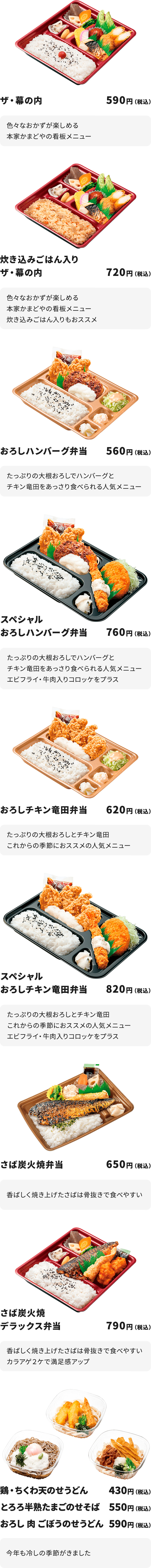 ザ・幕の内　590円
色々なおかずが楽しめる本家かまどやの看板メニュー

炊き込みごはん入りザ・幕の内　720円
色々なおかずが楽しめる本家かまどやの看板メニュー
炊き込みごはん入りもおススメ

おろしハンバーグ弁当　560円
たっぷりの大根おろしでハンバーグとチキン竜田をあっさり食べられる人気メニュー

スペシャルおろしハンバーグ弁当　760円
たっぷりの大根おろしでハンバーグとチキン竜田をあっさり食べられる人気メニュー     エビフライ・牛肉入りコロッケをプラス

おろしチキン竜田弁当　620円
たっぷりの大根おろしとチキン竜田　
これからの季節におススメの人気メニュー

スペシャルおろしチキン竜田弁当　820円
たっぷりの大根おろしとチキン竜田　
これからの季節におススメの人気メニュー 
エビフライ・牛肉入りコロッケをプラス

さば炭火焼弁当　650円
香ばしく焼き上げたさばは骨抜きで食べやすい

さば炭火焼デラックス弁当　790円
香ばしく焼き上げたさばは骨抜きで食べやすい
カラアゲ２ケで満足感アップ

鶏・ちくわ天のせうどん　430円
とろろ半熟たまごのせそば　550円
おろし 肉 ごぼうのせうどん  590円
今年も冷しの季節がきました
