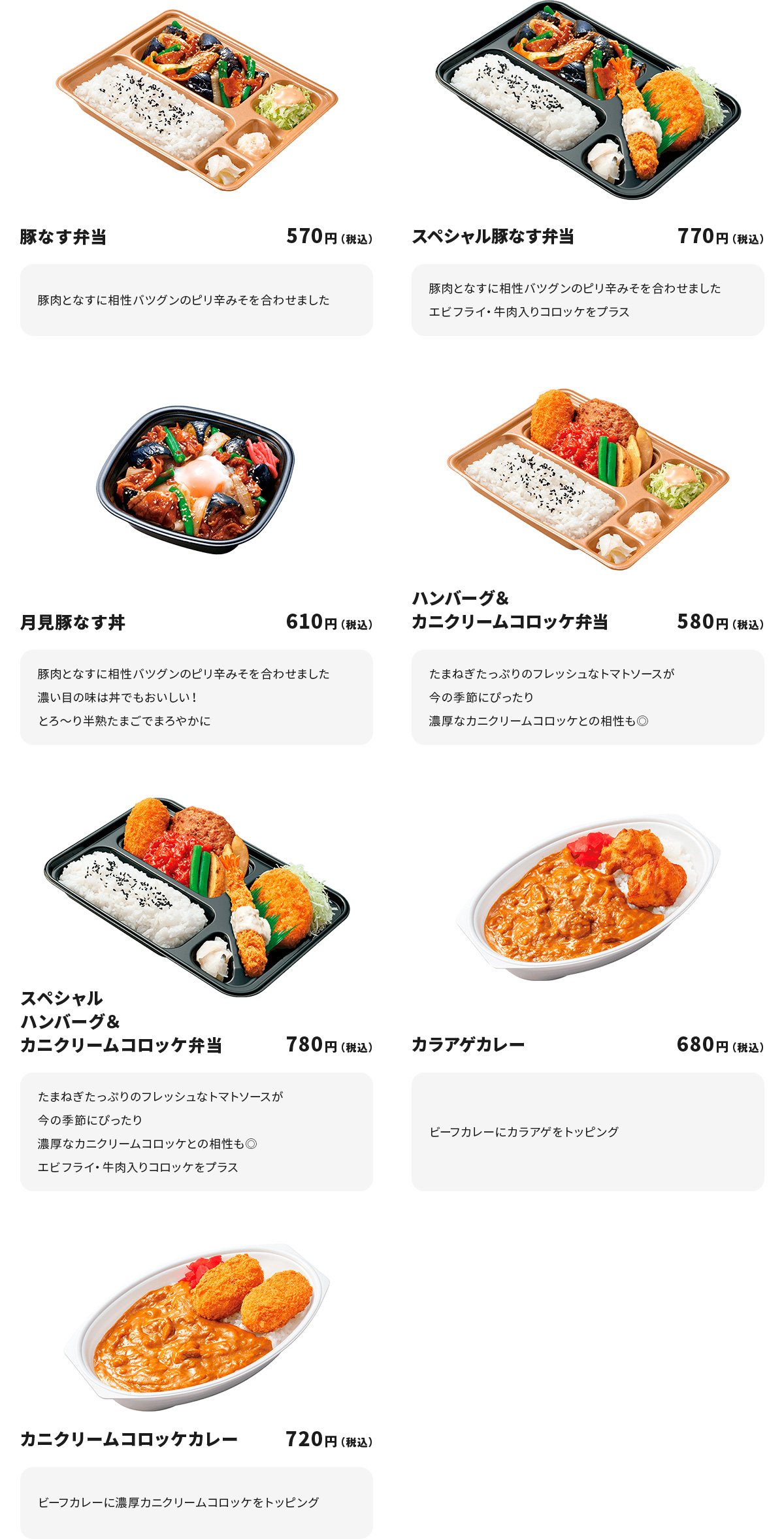 
豚なす弁当 570円
豚肉となすに相性バツグンのピり辛みそを合わせました

スペシャル豚なす弁当 770円
豚肉となすに相性バツグンのピり辛みそを合わせました
エビフライ・牛肉入りコロッケをプラス

月見豚なす丼 610円
豚肉となすに相性バツグンのピり辛みそを合わせました
濃い目の味は丼でもおいしい！
とろ～り半熟たまごでまろやかに

ハンバーグ＆カニクリームコロッケ弁当 580円
たまねぎたっぷりのフレッシュなトマトソースが今の季節にぴったり
濃厚なカニクリームコロッケとの相性も◎

スペシャルハンバーグ＆カニクリームコロッケ弁当 780円
たまねぎたっぷりのフレッシュなトマトソースが今の季節にぴったり
濃厚なカニクリームコロッケとの相性も◎
エビフライ・牛肉入りコロッケをプラス

カラアゲカレー 680円
ビーフカレーにカラアゲをトッピング

カニクリームコロッケカレー 720円
ビーフカレーに濃厚カニクリームコロッケをトッピング

