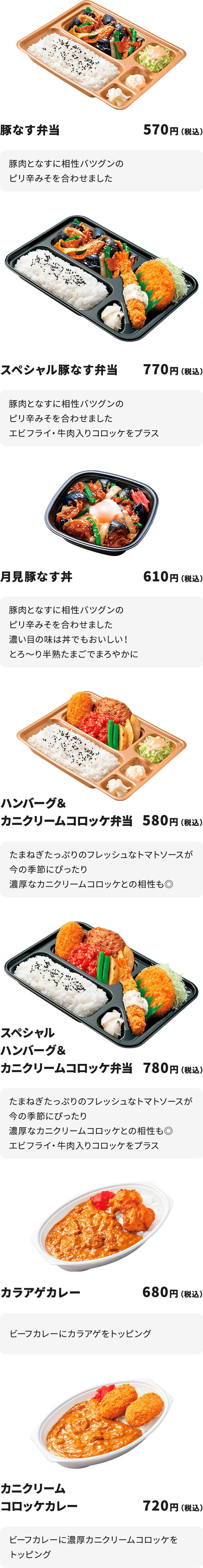 
豚なす弁当 570円
豚肉となすに相性バツグンのピり辛みそを合わせました

スペシャル豚なす弁当 770円
豚肉となすに相性バツグンのピり辛みそを合わせました
エビフライ・牛肉入りコロッケをプラス

月見豚なす丼 610円
豚肉となすに相性バツグンのピり辛みそを合わせました
濃い目の味は丼でもおいしい！
とろ～り半熟たまごでまろやかに

ハンバーグ＆カニクリームコロッケ弁当 580円
たまねぎたっぷりのフレッシュなトマトソースが今の季節にぴったり
濃厚なカニクリームコロッケとの相性も◎

スペシャルハンバーグ＆カニクリームコロッケ弁当 780円
たまねぎたっぷりのフレッシュなトマトソースが今の季節にぴったり
濃厚なカニクリームコロッケとの相性も◎
エビフライ・牛肉入りコロッケをプラス

カラアゲカレー 680円
ビーフカレーにカラアゲをトッピング

カニクリームコロッケカレー 720円
ビーフカレーに濃厚カニクリームコロッケをトッピング
