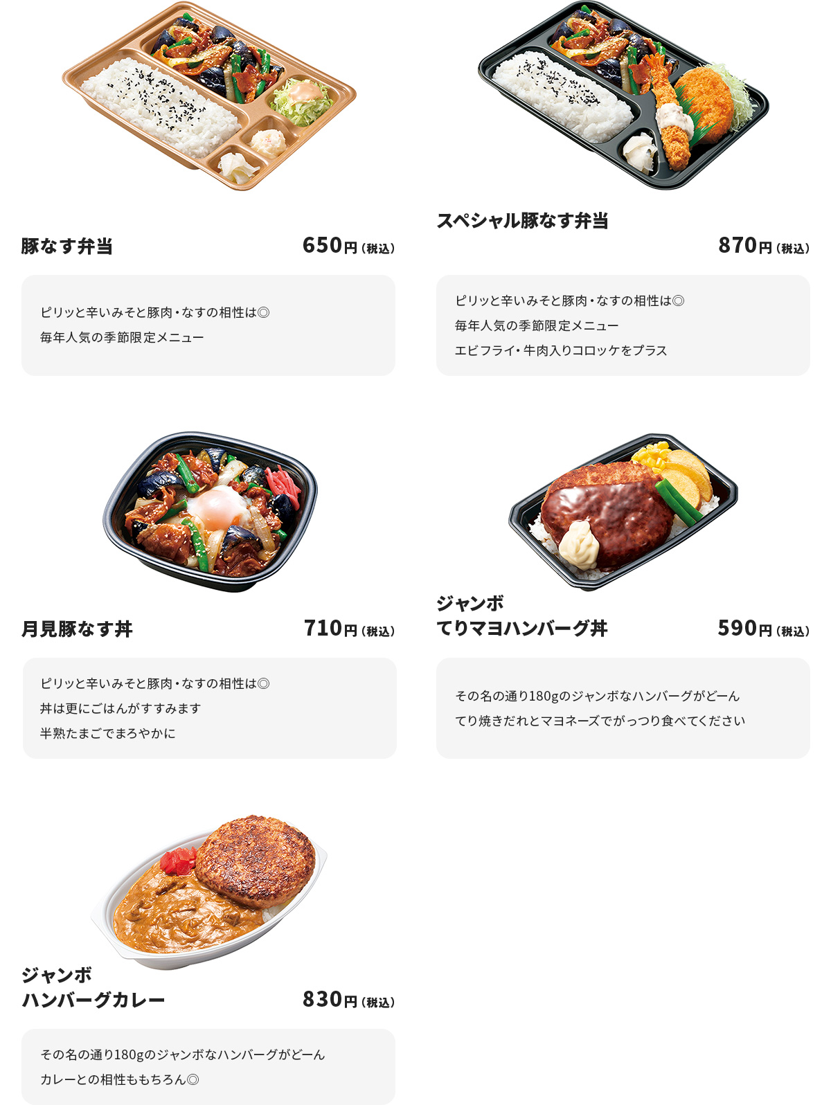 
豚なす弁当 650円
ピリッと辛いみそと豚肉・なすの相性は◎
毎年人気の季節限定メニュー

スペシャル豚なす弁当　870円
ピリッと辛いみそと豚肉・なすの相性は◎
毎年人気の季節限定メニュー
エビフライ・牛肉入りコロッケをプラス

月見豚なす丼　710円
ピリッと辛いみそと豚肉・なすの相性は◎
丼は更にごはんがすすみます
半熟たまごでまろやかに

ジャンボてりマヨハンバーグ丼　590円
その名の通り１８０gのジャンボなハンバーグがどーん
てり焼きだれとマヨネーズでがっつり食べてください

ジャンボハンバーグカレー　830円
その名の通り１８０gのジャンボなハンバーグがどーん
カレーとの相性ももちろん◎
