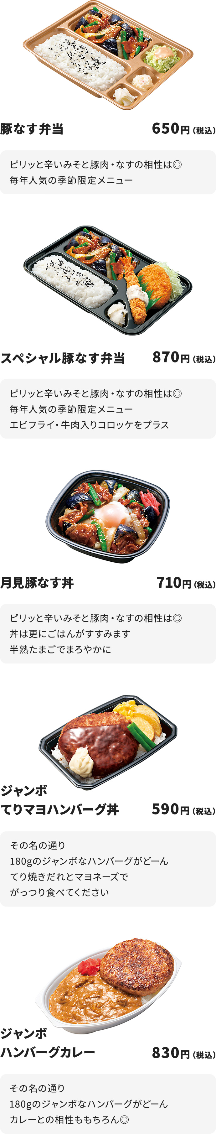 
ピリッと辛いみそと豚肉・なすの相性は◎
毎年人気の季節限定メニュー

スペシャル豚なす弁当　870円
ピリッと辛いみそと豚肉・なすの相性は◎
毎年人気の季節限定メニュー
エビフライ・牛肉入りコロッケをプラス

月見豚なす丼　710円
ピリッと辛いみそと豚肉・なすの相性は◎
丼は更にごはんがすすみます
半熟たまごでまろやかに

ジャンボてりマヨハンバーグ丼　590円
その名の通り１８０gのジャンボなハンバーグがどーん
てり焼きだれとマヨネーズでがっつり食べてください

ジャンボハンバーグカレー　830円
その名の通り１８０gのジャンボなハンバーグがどーん
カレーとの相性ももちろん◎
