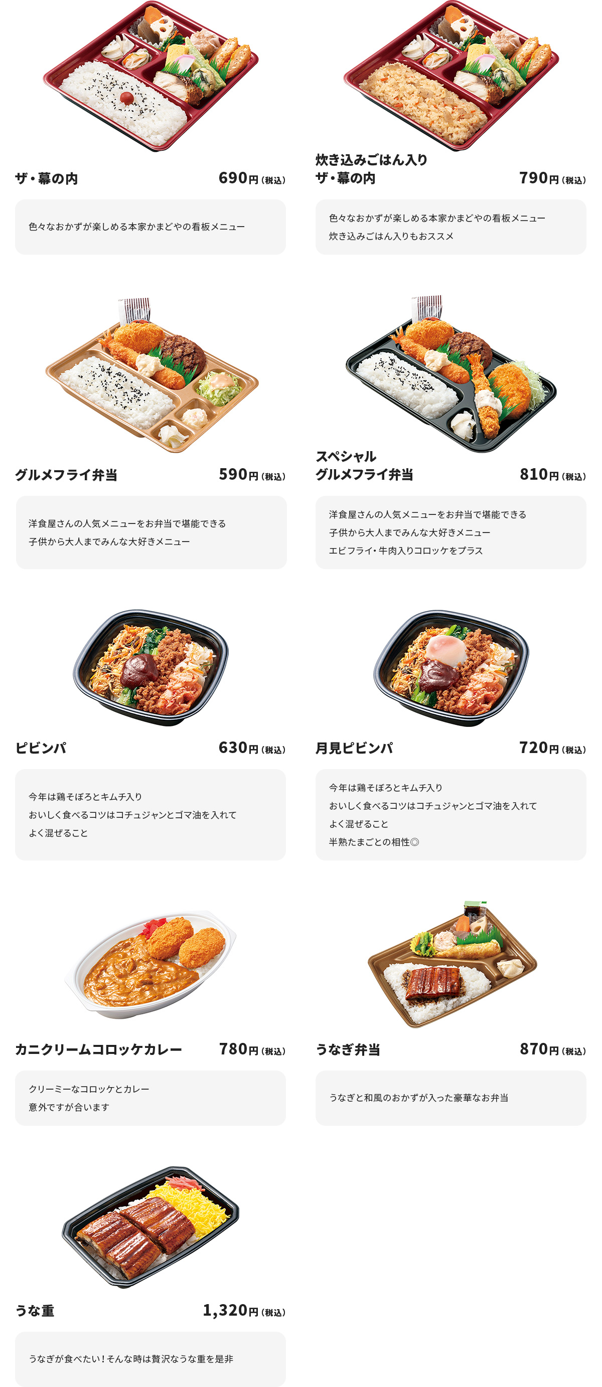
ザ・幕の内　690円
色々なおかずが楽しめる本家かまどやの看板メニュー

炊き込みごはん入りザ・幕の内　790円　
色々なおかずが楽しめる本家かまどやの看板メニュー
炊き込みごはん入りもおススメ

グルメフライ弁当　590円
洋食屋さんの人気メニューをお弁当で堪能できる
子供から大人までみんな大好きメニュー

スペシャルグルメフライ弁当　810円
洋食屋さんの人気メニューをお弁当で堪能できる
子供から大人までみんな大好きメニュー
エビフライ・牛肉入りコロッケをプラス

ピビンパ　630円
今年は鶏そぼろとキムチ入り
おいしく食べるコツはコチュジャンとゴマ油を入れてよく混ぜること

月見ピビンパ　720円
今年は鶏そぼろとキムチ入り
おいしく食べるコツはコチュジャンとゴマ油を入れてよく混ぜること
半熟たまごとの相性◎

カニクリームコロッケカレー　780円
クリーミーなコロッケとカレー
意外ですが合います

うなぎ弁当　870円
うなぎと和風のおかずが入った豪華なお弁当

うな重　1,320円
うなぎが食べたい！そんな時は贅沢なうな重を是非
