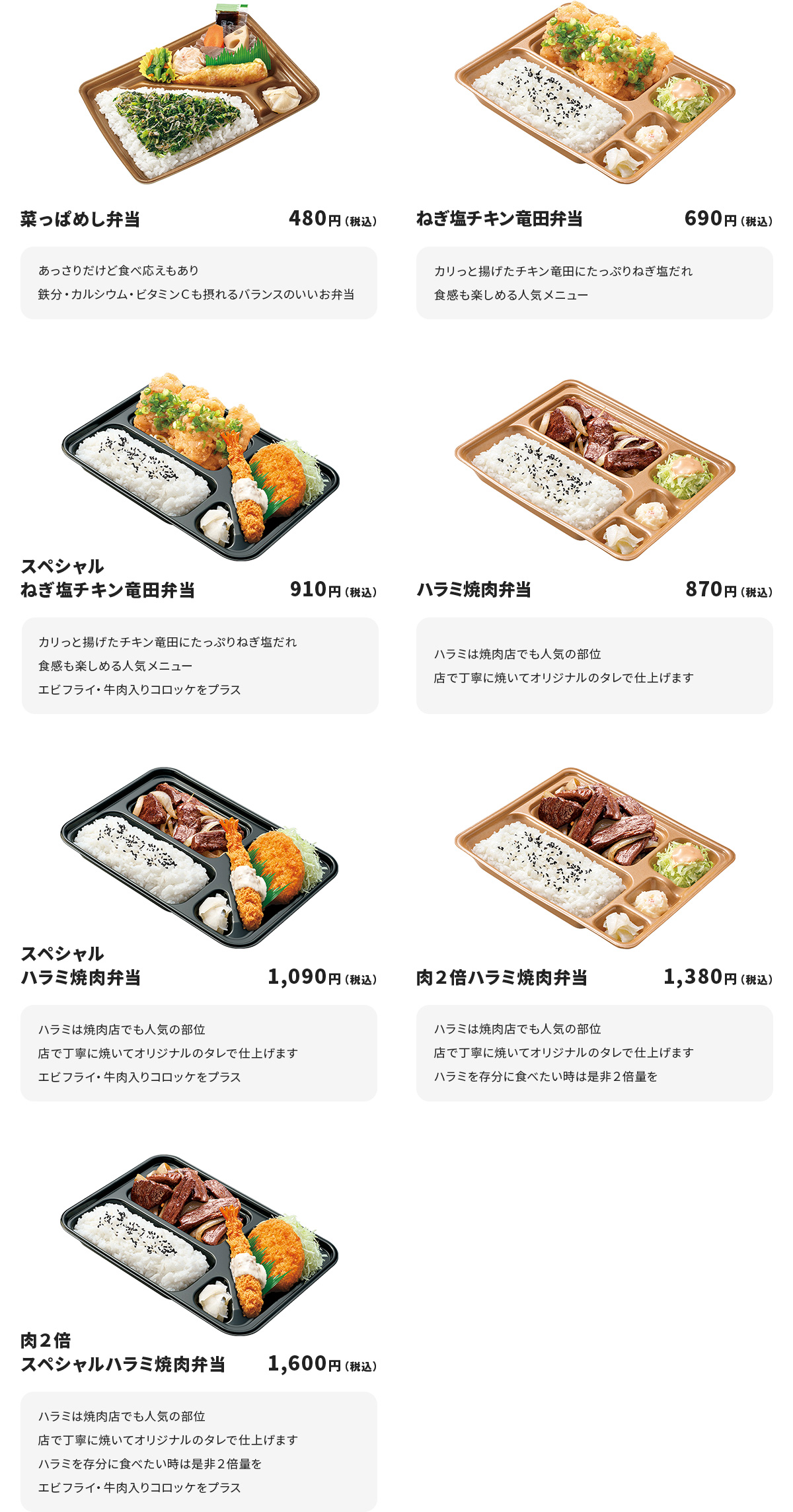 
菜っぱめし弁当　480円
あっさりだけど食べ応えもあり
鉄分・カルシウム・ビタミンＣも摂れるバランスのいいお弁当

ねぎ塩チキン竜田弁当　690円
カリっと揚げたチキン竜田にたっぷりねぎ塩だれ
食感も楽しめる人気メニュー

スペシャルねぎ塩チキン竜田弁当　910円
カリっと揚げたチキン竜田にたっぷりねぎ塩だれ
食感も楽しめる人気メニュー
エビフライ・牛肉入りコロッケをプラス

ハラミ焼肉弁当　870円
ハラミは焼肉店でも人気の部位
店で丁寧に焼いてオリジナルのタレで仕上げます

スペシャルハラミ焼肉弁当　1090円
ハラミは焼肉店でも人気の部位
店で丁寧に焼いてオリジナルのタレで仕上げます
エビフライ・牛肉入りコロッケをプラス

肉２倍ハラミ焼肉弁当　1380円
ハラミは焼肉店でも人気の部位
店で丁寧に焼いてオリジナルのタレで仕上げます
ハラミを存分に食べたい時は是非２倍量を

肉２倍スペシャルハラミ焼肉弁当　1600円
ハラミは焼肉店でも人気の部位
店で丁寧に焼いてオリジナルのタレで仕上げます
ハラミを存分に食べたい時は是非２倍量を
エビフライ・牛肉入りコロッケをプラス
