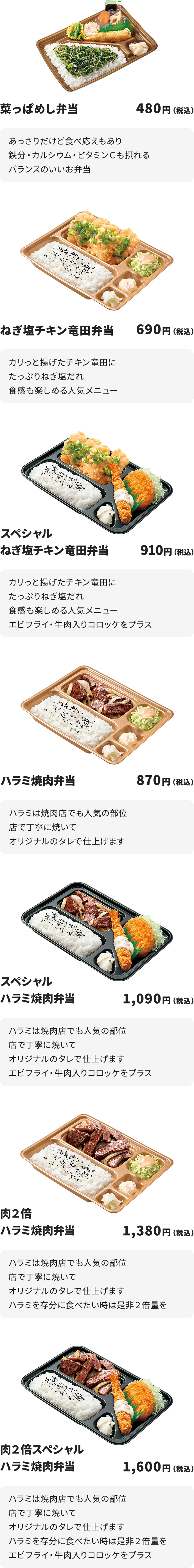 
菜っぱめし弁当　480円
あっさりだけど食べ応えもあり
鉄分・カルシウム・ビタミンＣも摂れるバランスのいいお弁当

ねぎ塩チキン竜田弁当　690円
カリっと揚げたチキン竜田にたっぷりねぎ塩だれ
食感も楽しめる人気メニュー

スペシャルねぎ塩チキン竜田弁当　910円
カリっと揚げたチキン竜田にたっぷりねぎ塩だれ
食感も楽しめる人気メニュー
エビフライ・牛肉入りコロッケをプラス

ハラミ焼肉弁当　870円
ハラミは焼肉店でも人気の部位
店で丁寧に焼いてオリジナルのタレで仕上げます

スペシャルハラミ焼肉弁当　1090円
ハラミは焼肉店でも人気の部位
店で丁寧に焼いてオリジナルのタレで仕上げます
エビフライ・牛肉入りコロッケをプラス

肉２倍ハラミ焼肉弁当　1380円
ハラミは焼肉店でも人気の部位
店で丁寧に焼いてオリジナルのタレで仕上げます
ハラミを存分に食べたい時は是非２倍量を

肉２倍スペシャルハラミ焼肉弁当　1600円
ハラミは焼肉店でも人気の部位
店で丁寧に焼いてオリジナルのタレで仕上げます
ハラミを存分に食べたい時は是非２倍量を
エビフライ・牛肉入りコロッケをプラス
