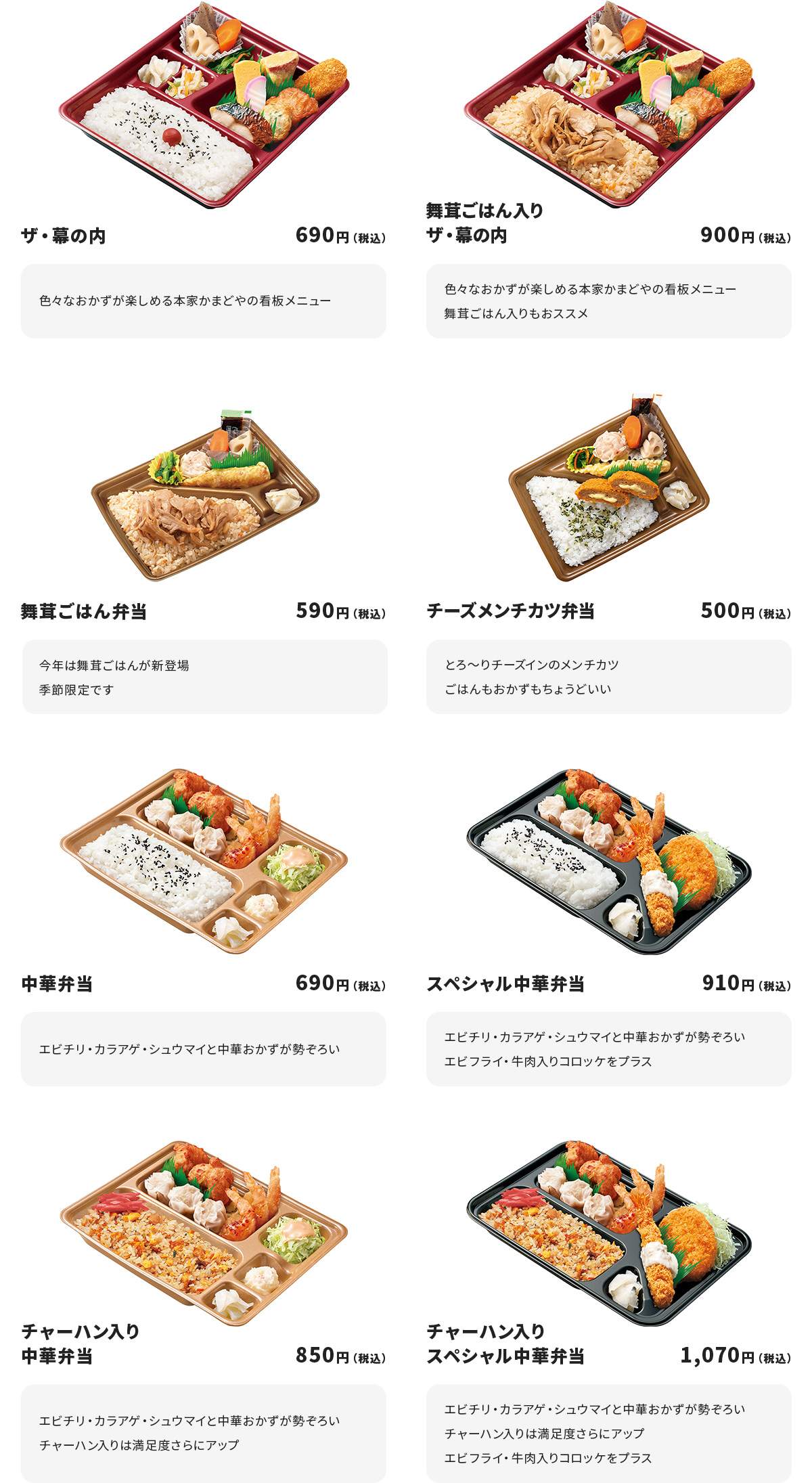 
ザ・幕の内　690円
色々なおかずが楽しめる本家かまどやの看板メニュー

舞茸ごはん入りザ・幕の内　900円
色々なおかずが楽しめる本家かまどやの看板メニュー
舞茸ごはん入りもおススメ

舞茸ごはん弁当　590円
今年は舞茸ごはんが新登場
季節限定です

チーズメンチカツ弁当　500円
とろ～りチーズインのメンチカツ
ごはんもおかずもちょうどいい

中華弁当　690円
エビチリ・カラアゲ・シュウマイと中華おかずが勢ぞろい

スペシャル中華弁当　910円
エビチリ・カラアゲ・シュウマイと中華おかずが勢ぞろい
エビフライ・牛肉入りコロッケをプラス

チャーハン入り中華弁当　850円
エビチリ・カラアゲ・シュウマイと中華おかずが勢ぞろい
チャーハン入りは満足度さらにアップ

チャーハン入りスペシャル中華弁当　1070円
エビチリ・カラアゲ・シュウマイと中華おかずが勢ぞろい
チャーハン入りは満足度さらにアップ
エビフライ・牛肉入りコロッケをプラス
