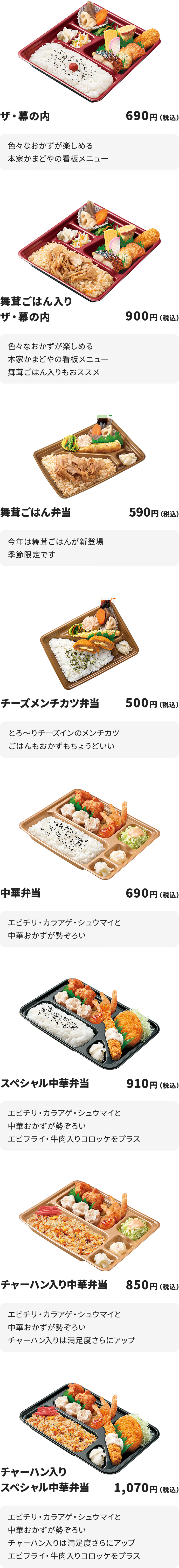 
ザ・幕の内　690円
色々なおかずが楽しめる本家かまどやの看板メニュー

舞茸ごはん入りザ・幕の内　900円
色々なおかずが楽しめる本家かまどやの看板メニュー
舞茸ごはん入りもおススメ

舞茸ごはん弁当　590円
今年は舞茸ごはんが新登場
季節限定です

チーズメンチカツ弁当　500円
とろ～りチーズインのメンチカツ
ごはんもおかずもちょうどいい

中華弁当　690円
エビチリ・カラアゲ・シュウマイと中華おかずが勢ぞろい

スペシャル中華弁当　910円
エビチリ・カラアゲ・シュウマイと中華おかずが勢ぞろい
エビフライ・牛肉入りコロッケをプラス

チャーハン入り中華弁当　850円
エビチリ・カラアゲ・シュウマイと中華おかずが勢ぞろい
チャーハン入りは満足度さらにアップ

チャーハン入りスペシャル中華弁当　1070円
エビチリ・カラアゲ・シュウマイと中華おかずが勢ぞろい
チャーハン入りは満足度さらにアップ
エビフライ・牛肉入りコロッケをプラス
