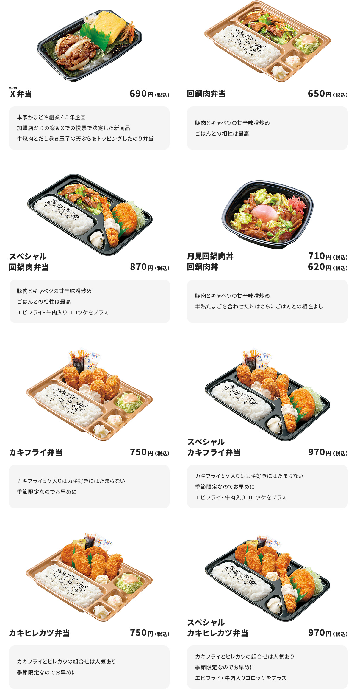 
Ⅹ弁当　690円
本家かまどや創業４５年企画　加盟店からの案＆Ⅹでの投票で決定した新商品
牛焼肉とだし巻き玉子の天ぷらをトッピングしたのり弁当

回鍋肉弁当　650円
豚肉とキャベツの甘辛味噌炒め
ごはんとの相性は最高

スペシャル回鍋肉弁当　870円
豚肉とキャベツの甘辛味噌炒め
ごはんとの相性は最高
エビフライ・牛肉入りコロッケをプラス

月見回鍋肉丼　710円
回鍋肉丼　620円
豚肉とキャベツの甘辛味噌炒め
半熟たまごを合わせた丼はさらにごはんとの相性よし

カキフライ弁当　750円
カキフライ５ケ入りはカキ好きにはたまらない
季節限定なのでお早めに

スペシャルカキフライ弁当　970円
カキフライ５ケ入りはカキ好きにはたまらない
季節限定なのでお早めに
エビフライ・牛肉入りコロッケをプラス

カキヒレカツ弁当　750円
カキフライとヒレカツの組合せは人気あり
季節限定なのでお早めに

スペシャルカキヒレカツ弁当　970円
カキフライとヒレカツの組合せは人気あり
季節限定なのでお早めに
エビフライ・牛肉入りコロッケをプラス
