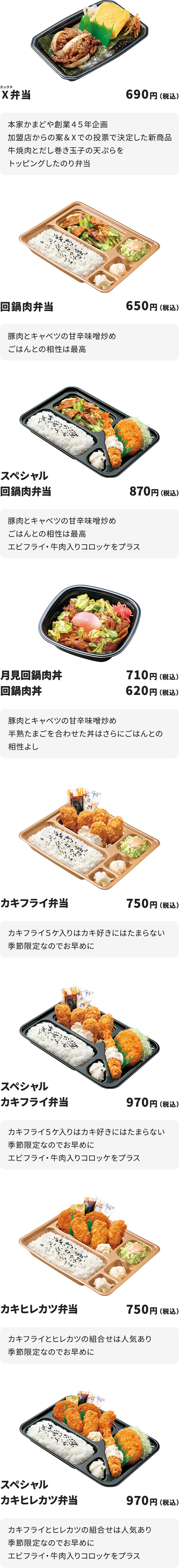 
Ⅹ弁当　690円
本家かまどや創業４５年企画　加盟店からの案＆Ⅹでの投票で決定した新商品
牛焼肉とだし巻き玉子の天ぷらをトッピングしたのり弁当

回鍋肉弁当　650円
豚肉とキャベツの甘辛味噌炒め
ごはんとの相性は最高

スペシャル回鍋肉弁当　870円
豚肉とキャベツの甘辛味噌炒め
ごはんとの相性は最高
エビフライ・牛肉入りコロッケをプラス

月見回鍋肉丼　710円
回鍋肉丼　620円
豚肉とキャベツの甘辛味噌炒め
半熟たまごを合わせた丼はさらにごはんとの相性よし

カキフライ弁当　750円
カキフライ５ケ入りはカキ好きにはたまらない
季節限定なのでお早めに

スペシャルカキフライ弁当　970円
カキフライ５ケ入りはカキ好きにはたまらない
季節限定なのでお早めに
エビフライ・牛肉入りコロッケをプラス

カキヒレカツ弁当　750円
カキフライとヒレカツの組合せは人気あり
季節限定なのでお早めに

スペシャルカキヒレカツ弁当　970円
カキフライとヒレカツの組合せは人気あり
季節限定なのでお早めに
エビフライ・牛肉入りコロッケをプラス
