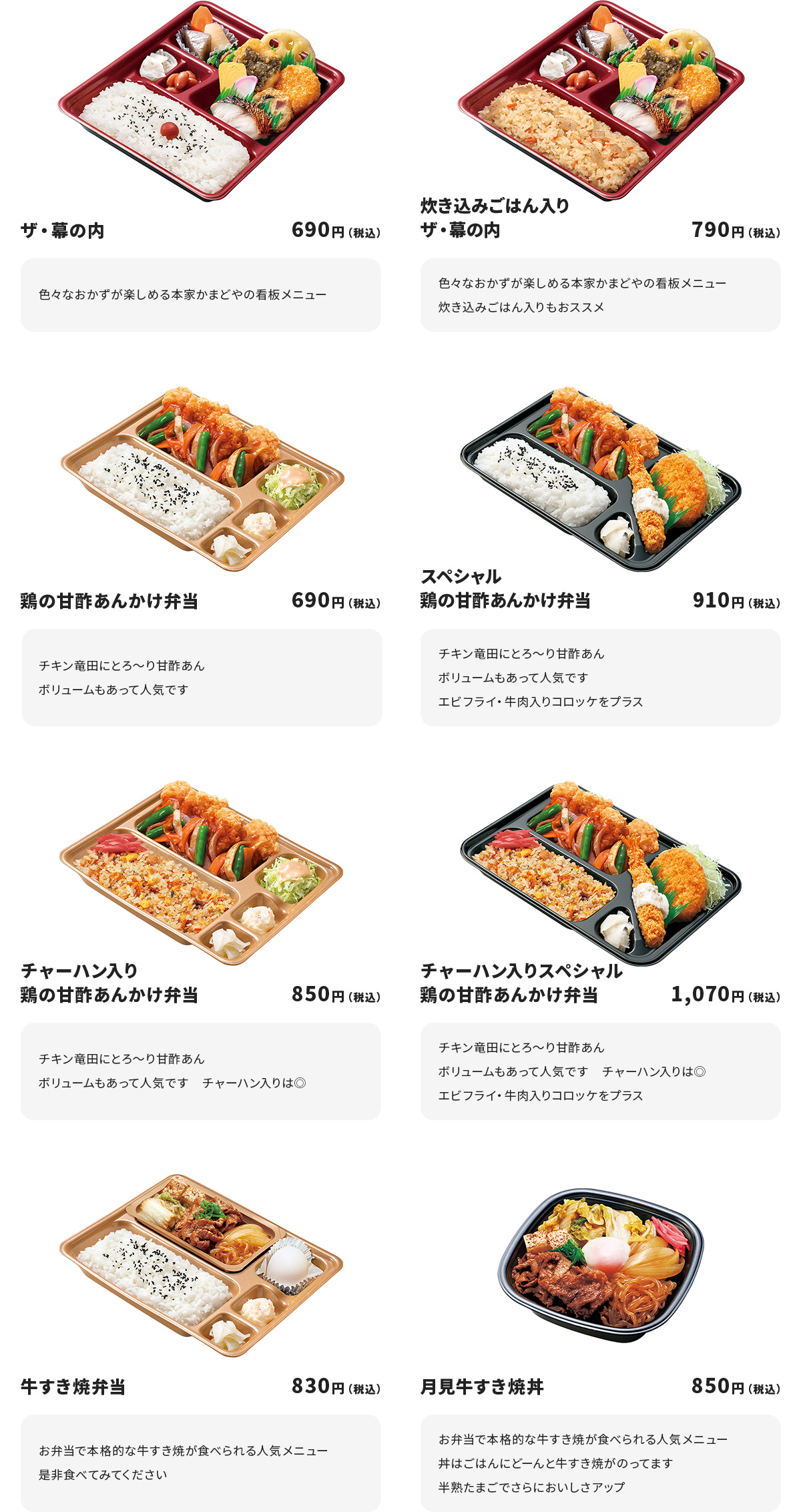 
ザ・幕の内　690円
色々なおかずが楽しめる本家かまどやの看板メニュー

炊き込みごはん入りザ・幕の内　790円
色々なおかずが楽しめる本家かまどやの看板メニュー
炊き込みごはん入りもおススメ

鶏の甘酢あんかけ弁当　690円
チキン竜田にとろ～り甘酢あん
ボリュームもあって人気です

スペシャル鶏の甘酢あんかけ弁当　910円
チキン竜田にとろ～り甘酢あん
ボリュームもあって人気です
エビフライ・牛肉入りコロッケをプラス

チャーハン入り鶏の甘酢あんかけ弁当　850円
チキン竜田にとろ～り甘酢あん
ボリュームもあって人気です　　チャーハン入りは◎

チャーハン入りスペシャル鶏の甘酢あんかけ弁当　1070円
チキン竜田にとろ～り甘酢あん
ボリュームもあって人気です　　チャーハン入りは◎
エビフライ・牛肉入りコロッケをプラス

牛すき焼弁当　830円
お弁当で本格的な牛すき焼が食べられる人気メニュー
是非食べてみてください

月見牛すき焼丼　850円
お弁当で本格的な牛すき焼が食べられる人気メニュー
丼はごはんにどーんと牛すき焼がのってます
半熟たまごでさらにおいしさアップ
