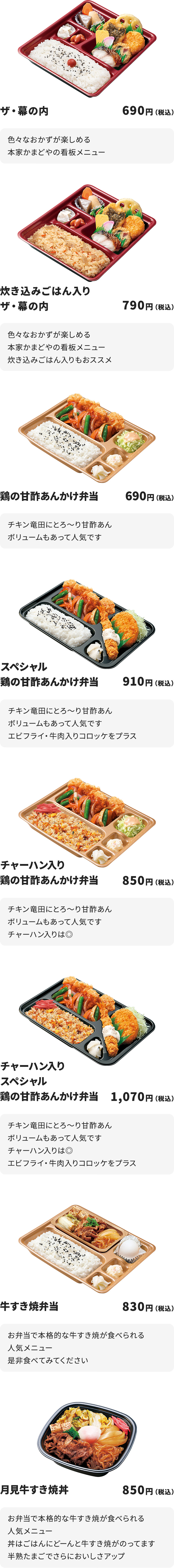 
ザ・幕の内　690円
色々なおかずが楽しめる本家かまどやの看板メニュー

炊き込みごはん入りザ・幕の内　790円
色々なおかずが楽しめる本家かまどやの看板メニュー
炊き込みごはん入りもおススメ

鶏の甘酢あんかけ弁当　690円
チキン竜田にとろ～り甘酢あん
ボリュームもあって人気です

スペシャル鶏の甘酢あんかけ弁当　910円
チキン竜田にとろ～り甘酢あん
ボリュームもあって人気です
エビフライ・牛肉入りコロッケをプラス

チャーハン入り鶏の甘酢あんかけ弁当　850円
チキン竜田にとろ～り甘酢あん
ボリュームもあって人気です　　チャーハン入りは◎

チャーハン入りスペシャル鶏の甘酢あんかけ弁当　1070円
チキン竜田にとろ～り甘酢あん
ボリュームもあって人気です　　チャーハン入りは◎
エビフライ・牛肉入りコロッケをプラス

牛すき焼弁当　830円
お弁当で本格的な牛すき焼が食べられる人気メニュー
是非食べてみてください

月見牛すき焼丼　850円
お弁当で本格的な牛すき焼が食べられる人気メニュー
丼はごはんにどーんと牛すき焼がのってます
半熟たまごでさらにおいしさアップ
