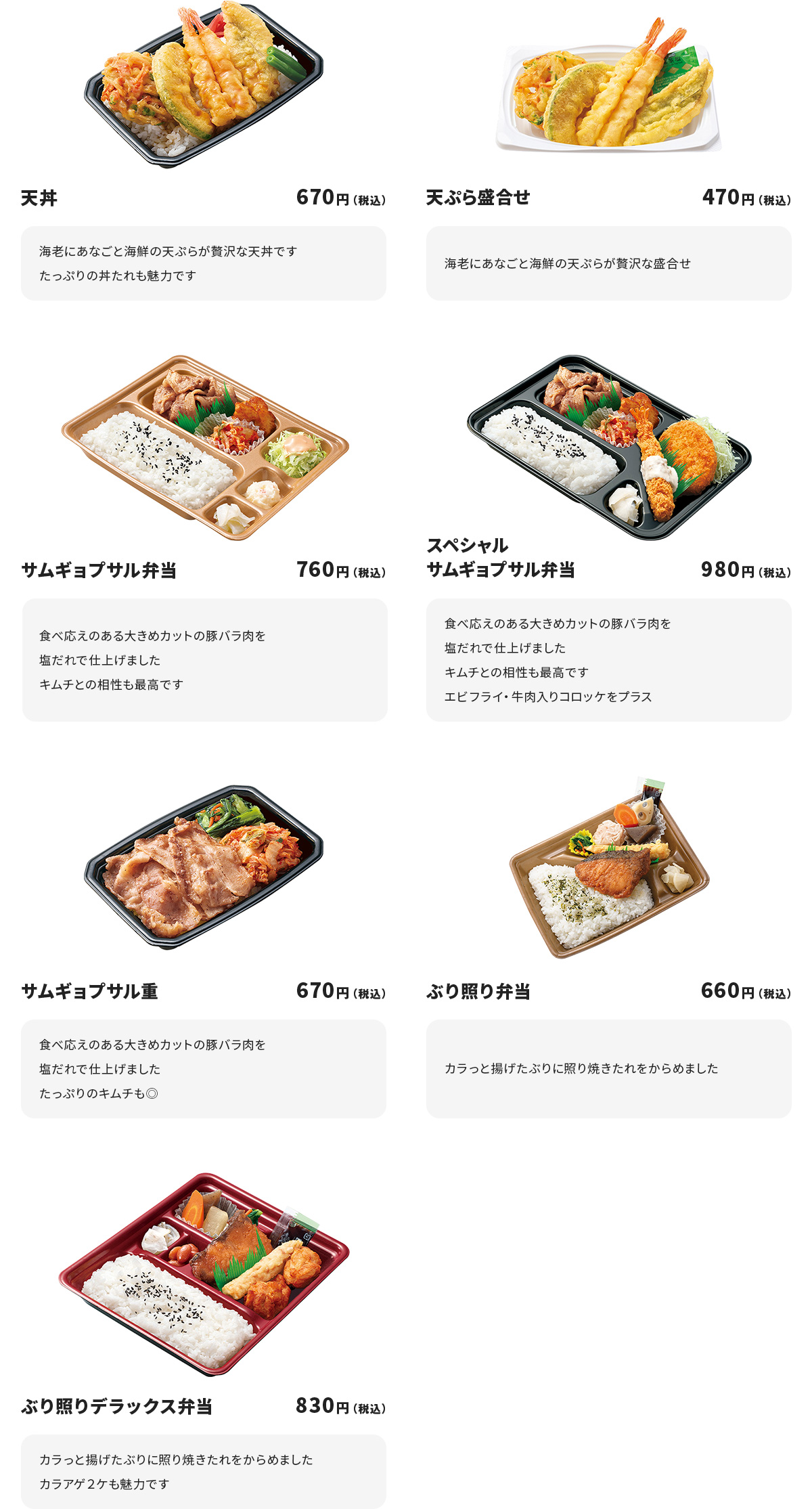 
天丼 670円
海老にあなごと海鮮の天ぷらが贅沢な天丼です
たっぷりの丼たれも魅力です

天ぷら盛合せ　470円
海老にあなごと海鮮の天ぷらが贅沢な盛合せ

サムギョプサル弁当　760円
食べ応えのある大きめカットの豚バラ肉を塩だれで仕上げました
キムチとの相性も最高です

スペシャルサムギョプサル弁当　980円
食べ応えのある大きめカットの豚バラ肉を塩だれで仕上げました
キムチとの相性も最高です
エビフライ・牛肉入りコロッケをプラス

サムギョプサル重　670円
食べ応えのある大きめカットの豚バラ肉を塩だれで仕上げました
たっぷりのキムチも◎

ぶり照り弁当　660円
カラっと揚げたぶりに照り焼きたれをからめました

ぶり照りデラックス弁当　830円
カラっと揚げたぶりに照り焼きたれをからめました
カラアゲ２ケも魅力です
