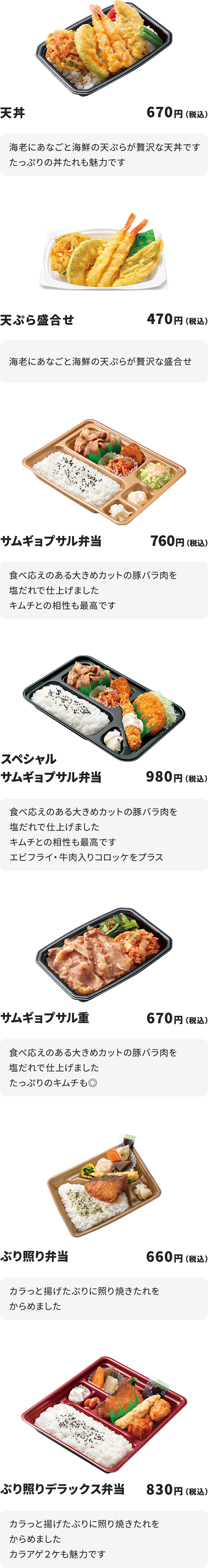 
天丼 670円
海老にあなごと海鮮の天ぷらが贅沢な天丼です
たっぷりの丼たれも魅力です

天ぷら盛合せ　470円
海老にあなごと海鮮の天ぷらが贅沢な盛合せ

サムギョプサル弁当　760円
食べ応えのある大きめカットの豚バラ肉を塩だれで仕上げました
キムチとの相性も最高です

スペシャルサムギョプサル弁当　980円
食べ応えのある大きめカットの豚バラ肉を塩だれで仕上げました
キムチとの相性も最高です
エビフライ・牛肉入りコロッケをプラス

サムギョプサル重　670円
食べ応えのある大きめカットの豚バラ肉を塩だれで仕上げました
たっぷりのキムチも◎

ぶり照り弁当　660円
カラっと揚げたぶりに照り焼きたれをからめました

ぶり照りデラックス弁当　830円
カラっと揚げたぶりに照り焼きたれをからめました
カラアゲ２ケも魅力です
