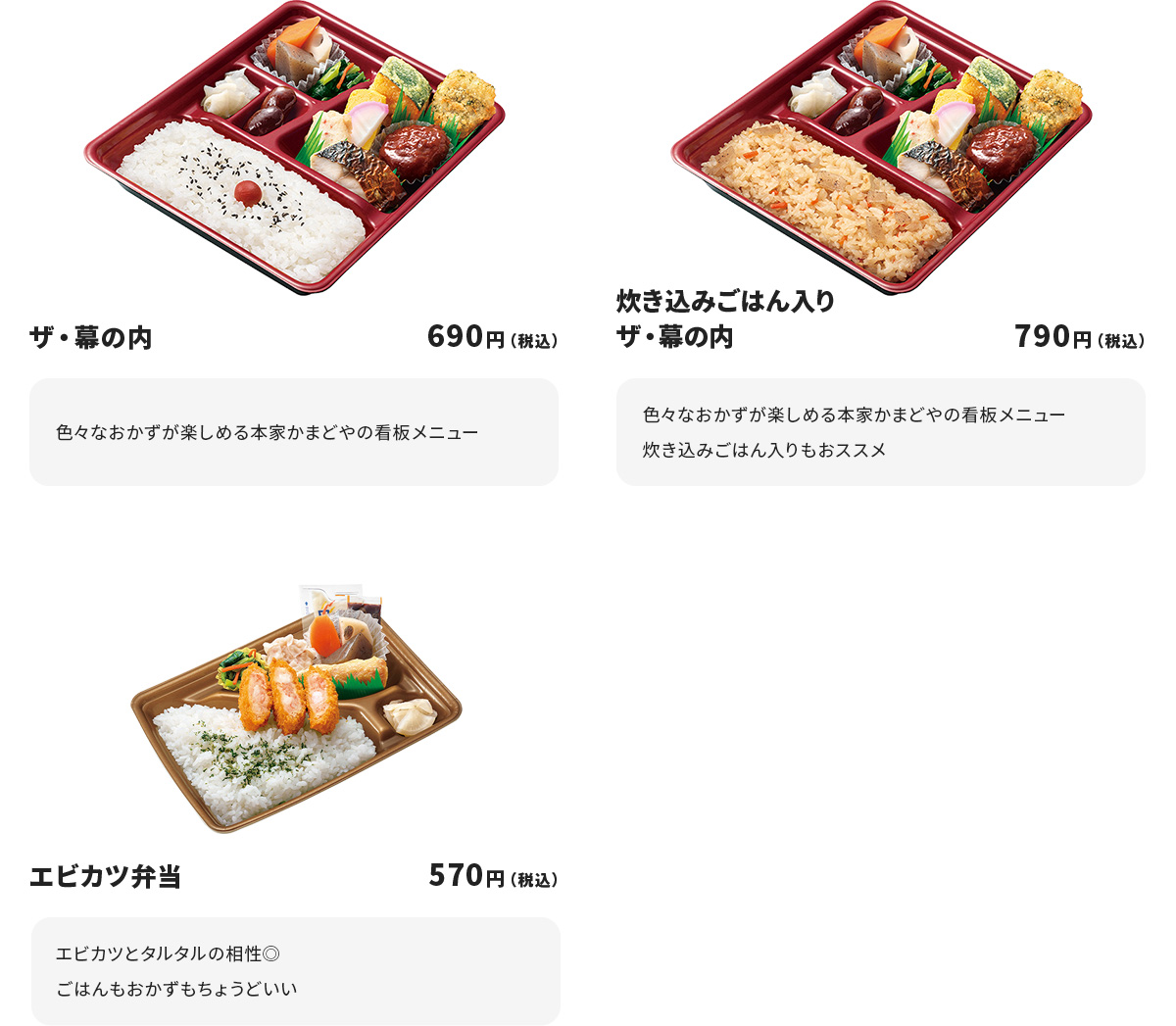 
ザ・幕の内 690円
色々なおかずが楽しめる本家かまどやの看板メニュー

炊き込みごはん入りザ・幕の内 790円
色々なおかずが楽しめる本家かまどやの看板メニュー
炊き込みごはん入りもおススメ

エビカツ弁当 570円
エビカツとタルタルの相性◎
ごはんもおかずもちょうどいい
