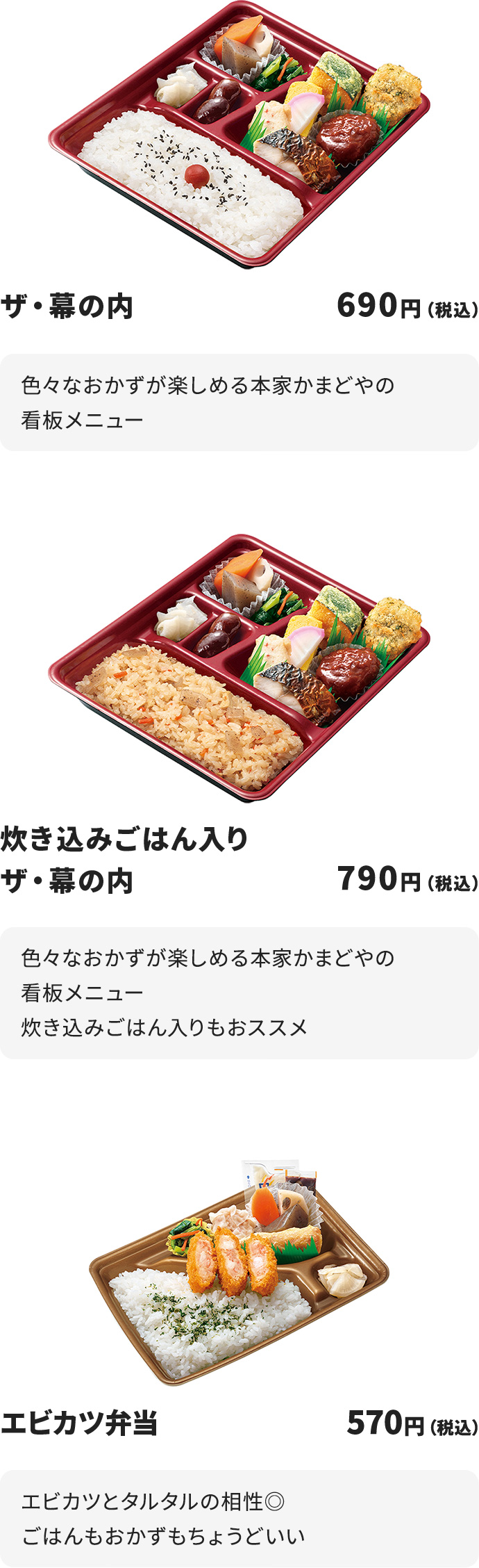 
ザ・幕の内 690円
色々なおかずが楽しめる本家かまどやの看板メニュー

炊き込みごはん入りザ・幕の内 790円
色々なおかずが楽しめる本家かまどやの看板メニュー
炊き込みごはん入りもおススメ

エビカツ弁当 570円
エビカツとタルタルの相性◎
ごはんもおかずもちょうどいい
