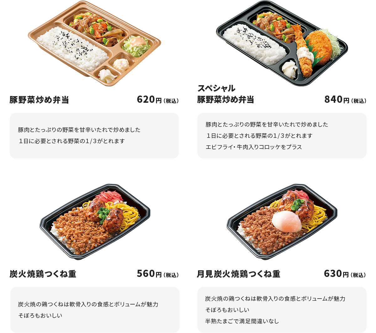 
豚野菜炒め弁当　620円
豚肉とたっぷりの野菜を甘辛いたれで炒めました
１日に必要とされる野菜の１/３がとれます

スペシャル豚野菜炒め弁当　840円
豚肉とたっぷりの野菜を甘辛いたれで炒めました
１日に必要とされる野菜の１/３がとれます
エビフライ・牛肉入りコロッケをプラス

炭火焼鶏つくね重　560円
炭火焼の鶏つくねは軟骨入りの食感とボリュームが魅力
そぼろもおいしい

月見炭火焼鶏つくね重　630円
炭火焼の鶏つくねは軟骨入りの食感とボリュームが魅力
そぼろもおいしい
半熟たまごで満足間違いなし
