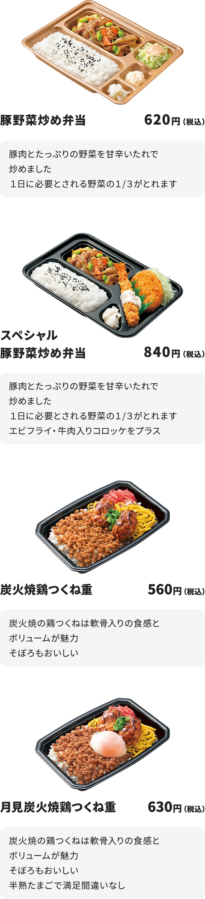 
豚野菜炒め弁当　620円
豚肉とたっぷりの野菜を甘辛いたれで炒めました
１日に必要とされる野菜の１/３がとれます

スペシャル豚野菜炒め弁当　840円
豚肉とたっぷりの野菜を甘辛いたれで炒めました
１日に必要とされる野菜の１/３がとれます
エビフライ・牛肉入りコロッケをプラス

炭火焼鶏つくね重　560円
炭火焼の鶏つくねは軟骨入りの食感とボリュームが魅力
そぼろもおいしい

月見炭火焼鶏つくね重　630円
炭火焼の鶏つくねは軟骨入りの食感とボリュームが魅力
そぼろもおいしい
半熟たまごで満足間違いなし
