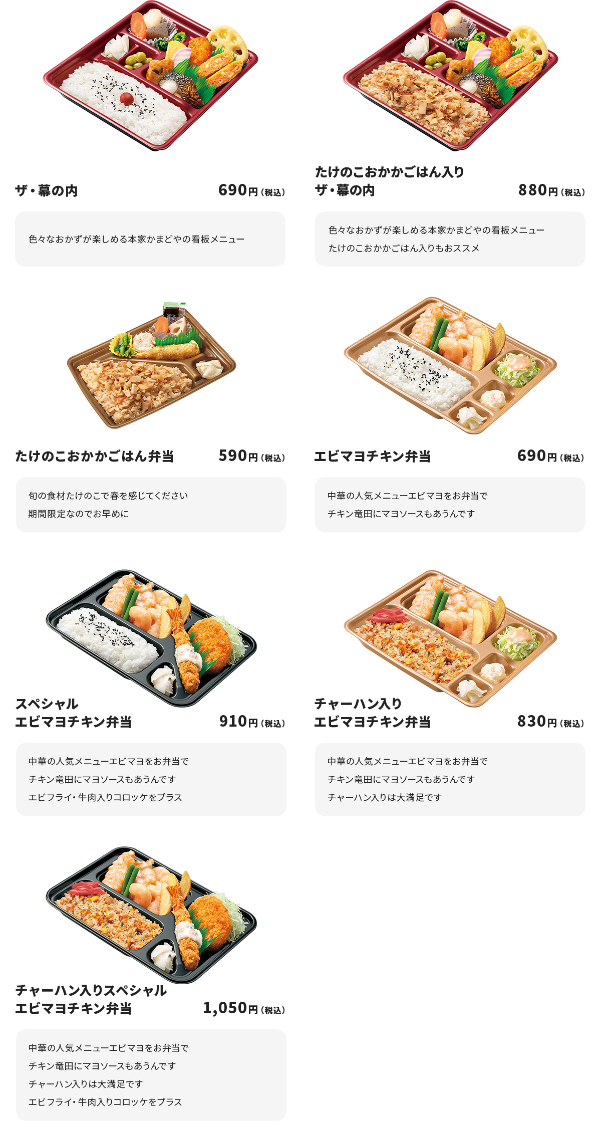 
ザ・幕の内　690円
色々なおかずが楽しめる本家かまどやの看板メニュー

たけのこおかかごはん入りザ・幕の内　880円
色々なおかずが楽しめる本家かまどやの看板メニュー
たけのこおかかごはん入りもおススメ

たけのこおかかごはん弁当　590円
旬の食材たけのこで春を感じてください
期間限定なのでお早めに

エビマヨチキン弁当　690円
中華の人気メニューエビマヨをお弁当で
チキン竜田にマヨソースもあうんです

スペシャルエビマヨチキン弁当　910円
中華の人気メニューエビマヨをお弁当で
チキン竜田にマヨソースもあうんです
エビフライ・牛肉入りコロッケをプラス

チャーハン入りエビマヨチキン弁当　830円
中華の人気メニューエビマヨをお弁当で
チキン竜田にマヨソースもあうんです
チャーハン入りは大満足です

チャーハン入りスペシャルエビマヨチキン弁当　1050円
中華の人気メニューエビマヨをお弁当で
チキン竜田にマヨソースもあうんです
チャーハン入りは大満足です
エビフライ・牛肉入りコロッケをプラス
