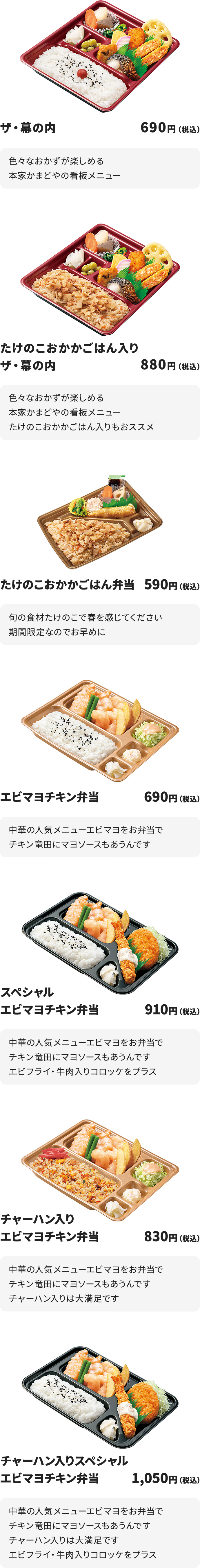
ザ・幕の内　690円
色々なおかずが楽しめる本家かまどやの看板メニュー

たけのこおかかごはん入りザ・幕の内　880円
色々なおかずが楽しめる本家かまどやの看板メニュー
たけのこおかかごはん入りもおススメ

たけのこおかかごはん弁当　590円
旬の食材たけのこで春を感じてください
期間限定なのでお早めに

エビマヨチキン弁当　690円
中華の人気メニューエビマヨをお弁当で
チキン竜田にマヨソースもあうんです

スペシャルエビマヨチキン弁当　910円
中華の人気メニューエビマヨをお弁当で
チキン竜田にマヨソースもあうんです
エビフライ・牛肉入りコロッケをプラス

チャーハン入りエビマヨチキン弁当　830円
中華の人気メニューエビマヨをお弁当で
チキン竜田にマヨソースもあうんです
チャーハン入りは大満足です

チャーハン入りスペシャルエビマヨチキン弁当　1050円
中華の人気メニューエビマヨをお弁当で
チキン竜田にマヨソースもあうんです
チャーハン入りは大満足です
エビフライ・牛肉入りコロッケをプラス
