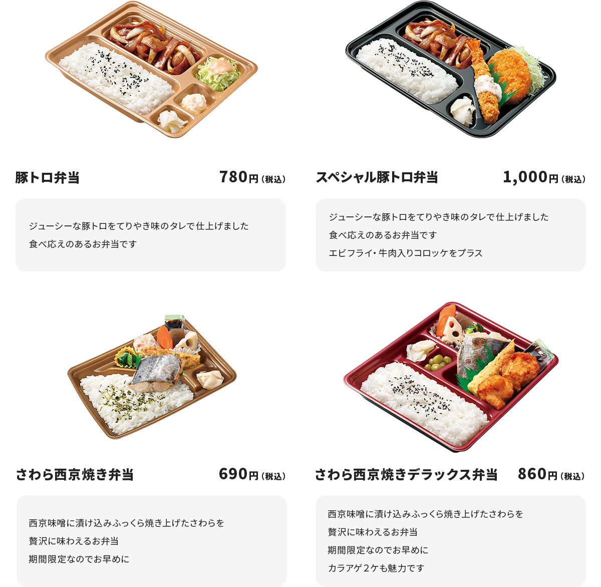 
豚トロ弁当　　1,000円
ジューシーな豚トロをてりやき味のタレで仕上げました
食べ応えのあるお弁当です

スペシャル豚トロ弁当　1,000円
ジューシーな豚トロをてりやき味のタレで仕上げました
食べ応えのあるお弁当です
エビフライ・牛肉入りコロッケをプラス

さわら西京焼き弁当　1,000円
西京味噌に漬け込みふっくら焼き上げたさわらを贅沢に味わえるお弁当
期間限定なのでお早めに

さわら西京焼きデラックス弁当　1,000円
西京味噌に漬け込みふっくら焼き上げたさわらを贅沢に味わえるお弁当
期間限定なのでお早めに
カラアゲ２ケも魅力です
