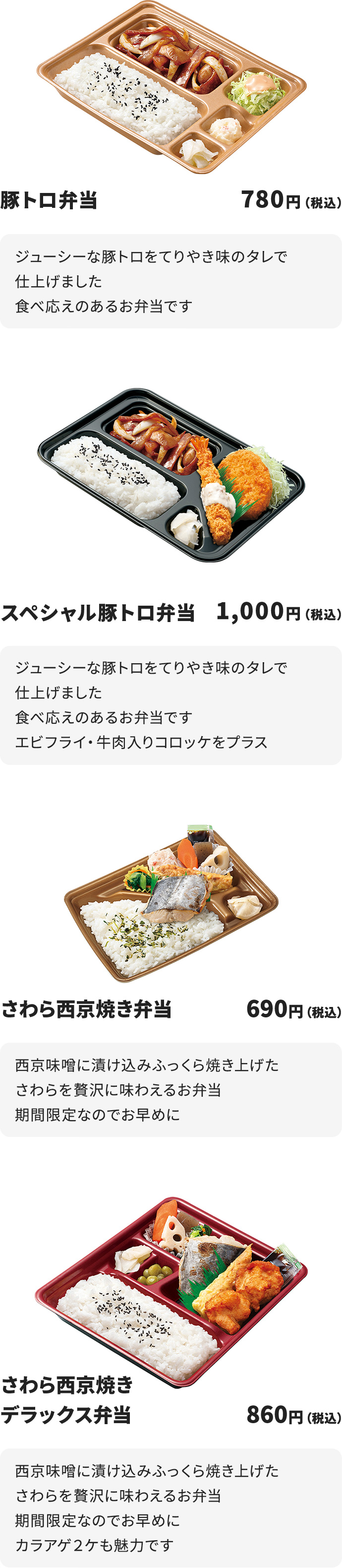 
豚トロ弁当　　1,000円
ジューシーな豚トロをてりやき味のタレで仕上げました
食べ応えのあるお弁当です

スペシャル豚トロ弁当　1,000円
ジューシーな豚トロをてりやき味のタレで仕上げました
食べ応えのあるお弁当です
エビフライ・牛肉入りコロッケをプラス

さわら西京焼き弁当　1,000円
西京味噌に漬け込みふっくら焼き上げたさわらを贅沢に味わえるお弁当
期間限定なのでお早めに

さわら西京焼きデラックス弁当　1,000円
西京味噌に漬け込みふっくら焼き上げたさわらを贅沢に味わえるお弁当
期間限定なのでお早めに
カラアゲ２ケも魅力です
