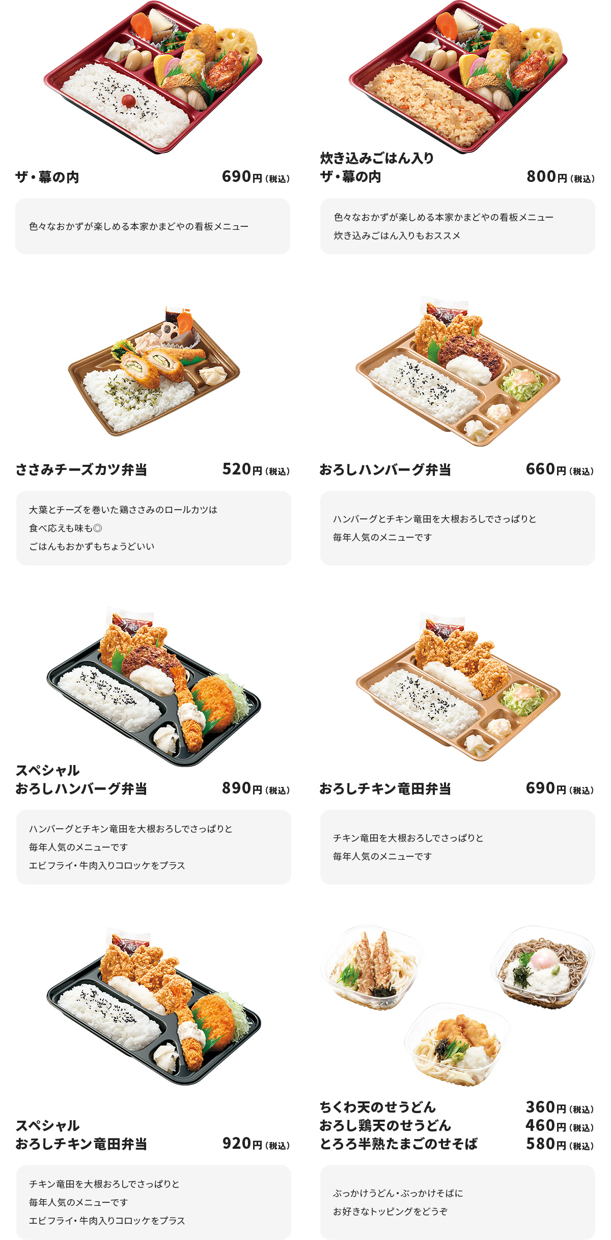 
ザ・幕の内　690円
色々なおかずが楽しめる本家かまどやの看板メニュー

炊き込みごはん入りザ・幕の内　800円
色々なおかずが楽しめる本家かまどやの看板メニュー
炊き込みごはん入りもおススメ

ささみチーズカツ弁当　520円
大葉とチーズを巻いた鶏ささみのロールカツは食べ応えも味も◎
ごはんもおかずもちょうどいい

おろしハンバーグ弁当　660円
ハンバーグとチキン竜田を大根おろしでさっぱりと
毎年人気のメニューです

スペシャルおろしハンバーグ弁当　890円
ハンバーグとチキン竜田を大根おろしでさっぱりと
毎年人気のメニューです
エビフライ・牛肉入りコロッケをプラス

おろしチキン竜田弁当　690円
チキン竜田を大根おろしでさっぱりと
毎年人気のメニューです

スペシャルおろしチキン竜田弁当　920円
チキン竜田を大根おろしでさっぱりと
毎年人気のメニューです
エビフライ・牛肉入りコロッケをプラス

ちくわ天のせうどん　360円
おろし鶏天のせうどん　460円
とろろ半熟たまごのせそば　580円
ぶっかけうどん・ぶっかけそばにお好きなトッピングをどうぞ
