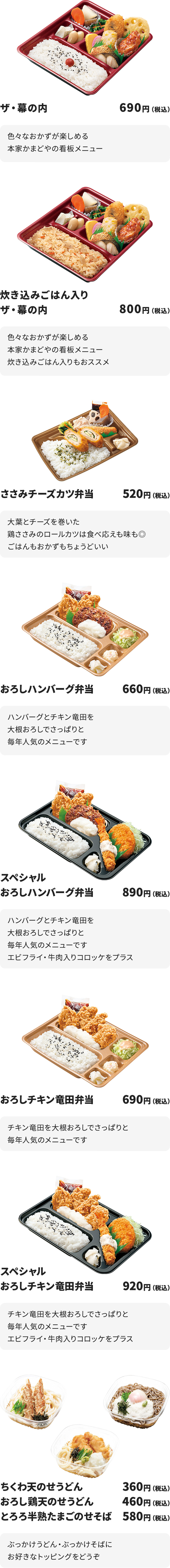 
ザ・幕の内　690円
色々なおかずが楽しめる本家かまどやの看板メニュー

炊き込みごはん入りザ・幕の内　800円
色々なおかずが楽しめる本家かまどやの看板メニュー
炊き込みごはん入りもおススメ

ささみチーズカツ弁当　520円
大葉とチーズを巻いた鶏ささみのロールカツは食べ応えも味も◎
ごはんもおかずもちょうどいい

おろしハンバーグ弁当　660円
ハンバーグとチキン竜田を大根おろしでさっぱりと
毎年人気のメニューです

スペシャルおろしハンバーグ弁当　890円
ハンバーグとチキン竜田を大根おろしでさっぱりと
毎年人気のメニューです
エビフライ・牛肉入りコロッケをプラス

おろしチキン竜田弁当　690円
チキン竜田を大根おろしでさっぱりと
毎年人気のメニューです

スペシャルおろしチキン竜田弁当　920円
チキン竜田を大根おろしでさっぱりと
毎年人気のメニューです
エビフライ・牛肉入りコロッケをプラス

ちくわ天のせうどん　360円
おろし鶏天のせうどん　460円
とろろ半熟たまごのせそば　580円
ぶっかけうどん・ぶっかけそばにお好きなトッピングをどうぞ

