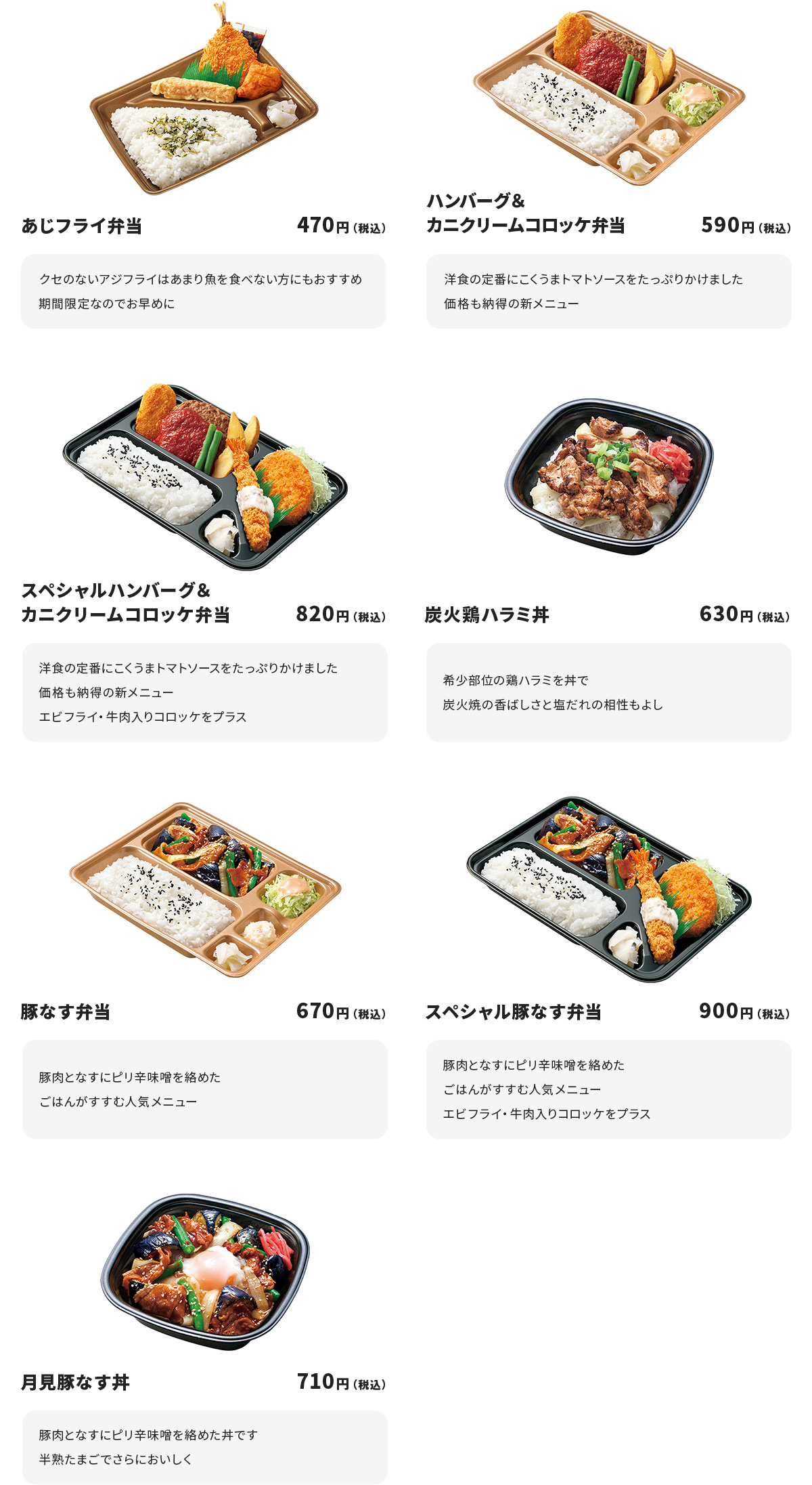 
あじフライ弁当　470円
クセのないアジフライはあまり魚を食べない方にもおすすめ
期間限定なのでお早めに

ハンバーグ＆カニクリームコロッケ弁当　590円
洋食の定番にこくうまトマトソースをたっぷりかけました
価格も納得の新メニュー

スペシャルハンバーグ＆カニクリームコロッケ弁当　820円
洋食の定番にこくうまトマトソースをたっぷりかけました
価格も納得の新メニュー
エビフライ・牛肉入りコロッケをプラス

炭火鶏ハラミ丼　630円
希少部位の鶏ハラミを丼で
炭火焼の香ばしさと塩だれの相性もよし

豚なす弁当　670円
豚肉となすにピり辛味噌を絡めたごはんがすすむ人気メニュー

スペシャル豚なす弁当　900円
豚肉となすにピり辛味噌を絡めたごはんがすすむ人気メニュー
エビフライ・牛肉入りコロッケをプラス

月見豚なす丼　710円
豚肉となすにピり辛味噌を絡めた丼です
半熟たまごでさらにおいしく
