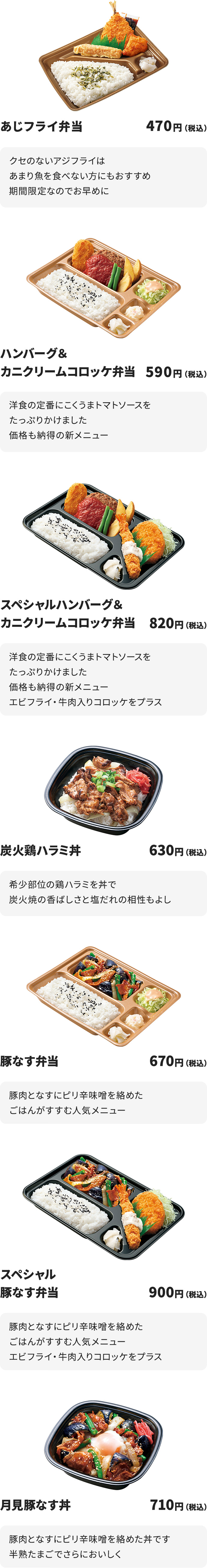 あじフライ弁当　470円
クセのないアジフライはあまり魚を食べない方にもおすすめ
期間限定なのでお早めに

ハンバーグ＆カニクリームコロッケ弁当　590円
洋食の定番にこくうまトマトソースをたっぷりかけました
価格も納得の新メニュー

スペシャルハンバーグ＆カニクリームコロッケ弁当　820円
洋食の定番にこくうまトマトソースをたっぷりかけました
価格も納得の新メニュー
エビフライ・牛肉入りコロッケをプラス

炭火鶏ハラミ丼　630円
希少部位の鶏ハラミを丼で
炭火焼の香ばしさと塩だれの相性もよし

豚なす弁当　670円
豚肉となすにピり辛味噌を絡めたごはんがすすむ人気メニュー

スペシャル豚なす弁当　900円
豚肉となすにピり辛味噌を絡めたごはんがすすむ人気メニュー
エビフライ・牛肉入りコロッケをプラス

月見豚なす丼　710円
豚肉となすにピり辛味噌を絡めた丼です
半熟たまごでさらにおいしく

