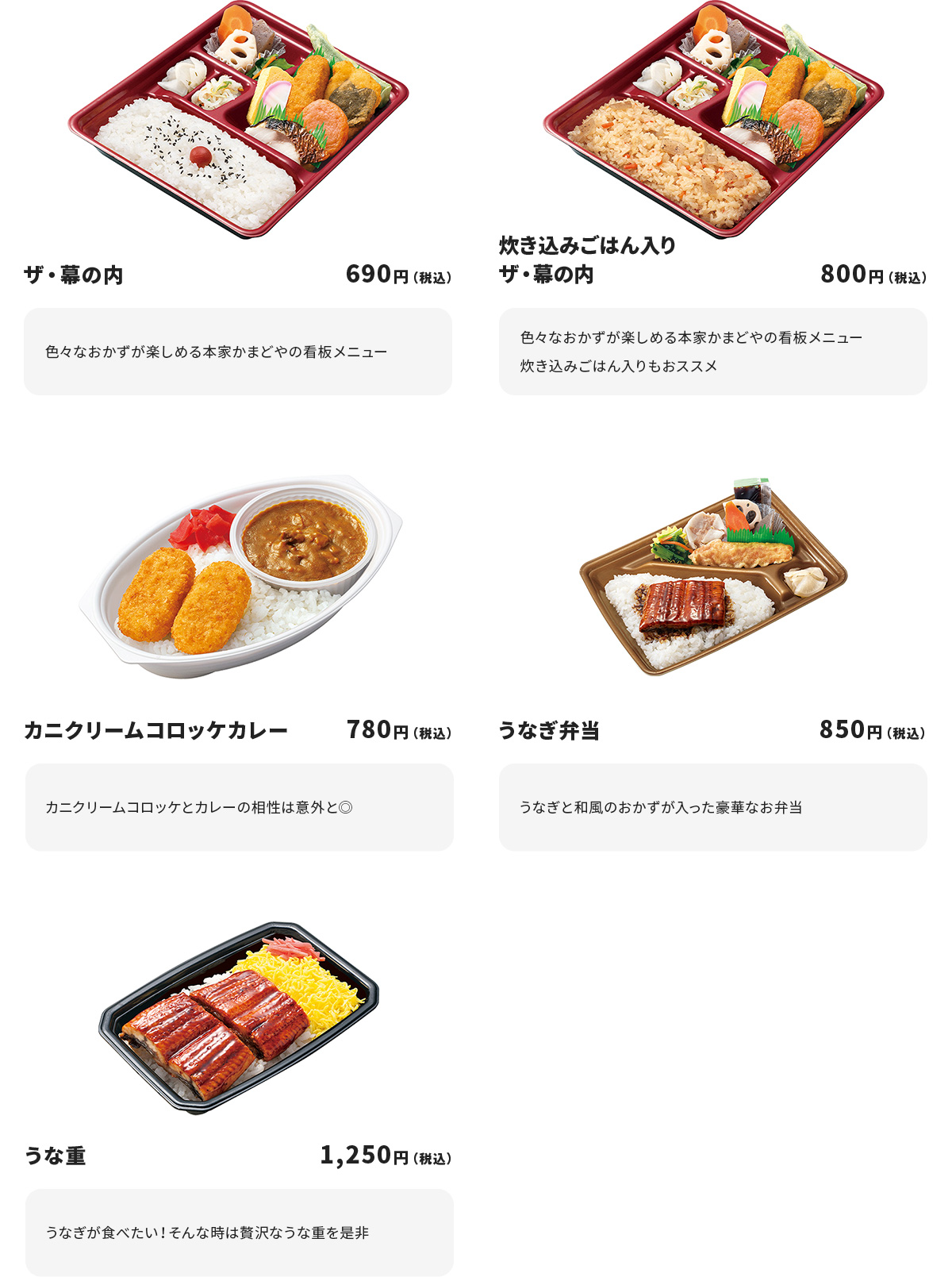 
ザ・幕の内　690円
色々なおかずが楽しめる本家かまどやの看板メニュー

炊き込みごはん入りザ・幕の内　800円
色々なおかずが楽しめる本家かまどやの看板メニュー
炊き込みごはん入りもおススメ

カニクリームコロッケカレー　780円
カニクリームコロッケとカレーの相性は意外と◎

うなぎ弁当　850円
うなぎと和風のおかずが入った豪華なお弁当

うな重　1250円
うなぎが食べたい！そんな時は贅沢なうな重を是非
