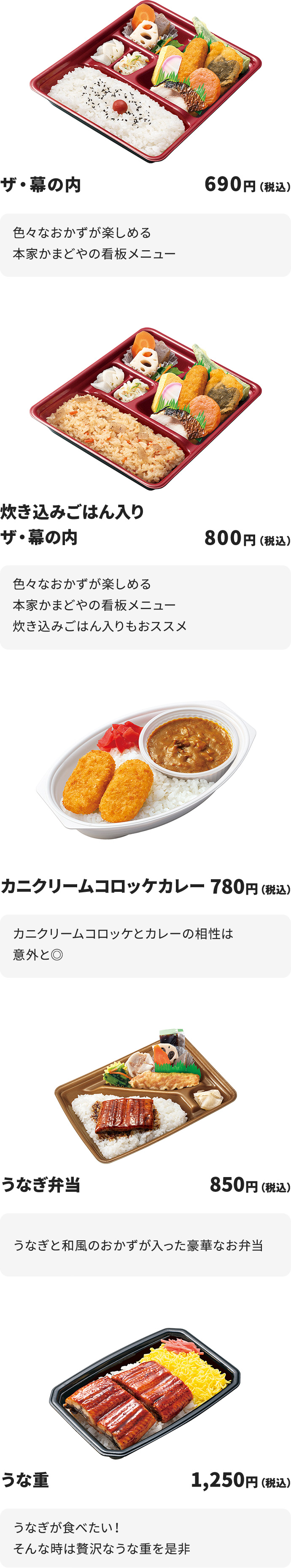 
ザ・幕の内　690円
色々なおかずが楽しめる本家かまどやの看板メニュー

炊き込みごはん入りザ・幕の内　800円
色々なおかずが楽しめる本家かまどやの看板メニュー
炊き込みごはん入りもおススメ

カニクリームコロッケカレー　780円
カニクリームコロッケとカレーの相性は意外と◎

うなぎ弁当　850円
うなぎと和風のおかずが入った豪華なお弁当

うな重　1250円
うなぎが食べたい！そんな時は贅沢なうな重を是非

