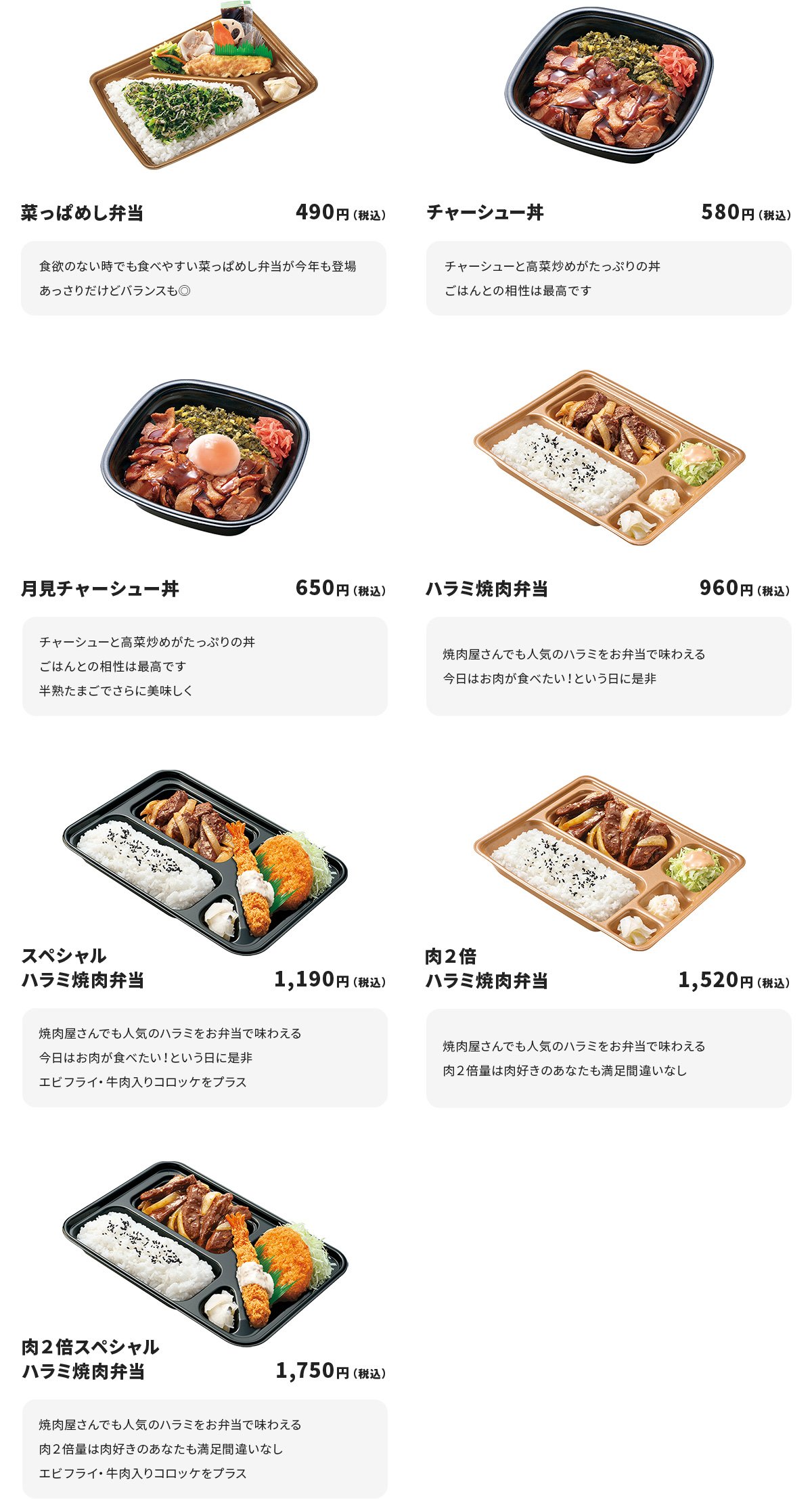 
菜っぱめし弁当　490円
食欲のない時でも食べやすい菜っぱめし弁当が今年も登場
あっさりだけどバランスも◎

チャーシュー丼　580円
チャーシューと高菜炒めがたっぷりの丼
ごはんとの相性は最高です

月見チャーシュー丼　650円
チャーシューと高菜炒めがたっぷりの丼
ごはんとの相性は最高です
半熟たまごでさらに美味しく

ハラミ焼肉弁当　960円
焼肉屋さんでも人気のハラミをお弁当で味わえる
今日はお肉が食べたい！という日に是非

スペシャルハラミ焼肉弁当　1190円
焼肉屋さんでも人気のハラミをお弁当で味わえる
今日はお肉が食べたい！という日に是非
エビフライ・牛肉入りコロッケをプラス

肉２倍ハラミ焼肉弁当　1520円
焼肉屋さんでも人気のハラミをお弁当で味わえる
肉２倍量は肉好きのあなたも満足間違いなし

肉２倍スペシャルハラミ焼肉弁当　1750円
焼肉屋さんでも人気のハラミをお弁当で味わえる
肉２倍量は肉好きのあなたも満足間違いなし
エビフライ・牛肉入りコロッケをプラス
