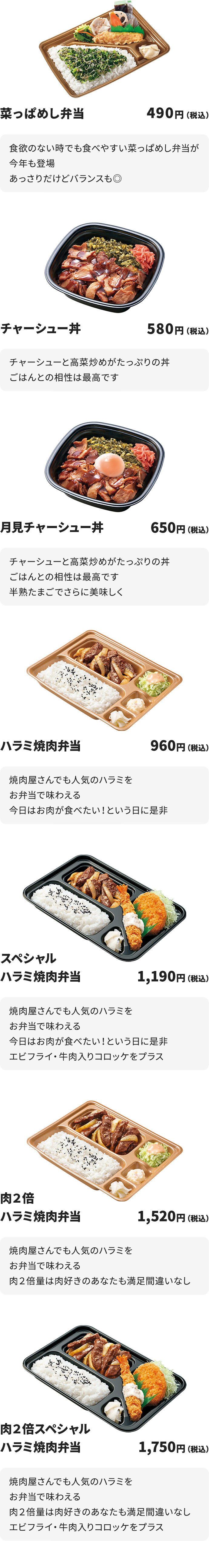 
菜っぱめし弁当　490円
食欲のない時でも食べやすい菜っぱめし弁当が今年も登場
あっさりだけどバランスも◎

チャーシュー丼　580円
チャーシューと高菜炒めがたっぷりの丼
ごはんとの相性は最高です

月見チャーシュー丼　650円
チャーシューと高菜炒めがたっぷりの丼
ごはんとの相性は最高です
半熟たまごでさらに美味しく

ハラミ焼肉弁当　960円
焼肉屋さんでも人気のハラミをお弁当で味わえる
今日はお肉が食べたい！という日に是非

スペシャルハラミ焼肉弁当　1190円
焼肉屋さんでも人気のハラミをお弁当で味わえる
今日はお肉が食べたい！という日に是非
エビフライ・牛肉入りコロッケをプラス

肉２倍ハラミ焼肉弁当　1520円
焼肉屋さんでも人気のハラミをお弁当で味わえる
肉２倍量は肉好きのあなたも満足間違いなし

肉２倍スペシャルハラミ焼肉弁当　1750円
焼肉屋さんでも人気のハラミをお弁当で味わえる
肉２倍量は肉好きのあなたも満足間違いなし
エビフライ・牛肉入りコロッケをプラス
