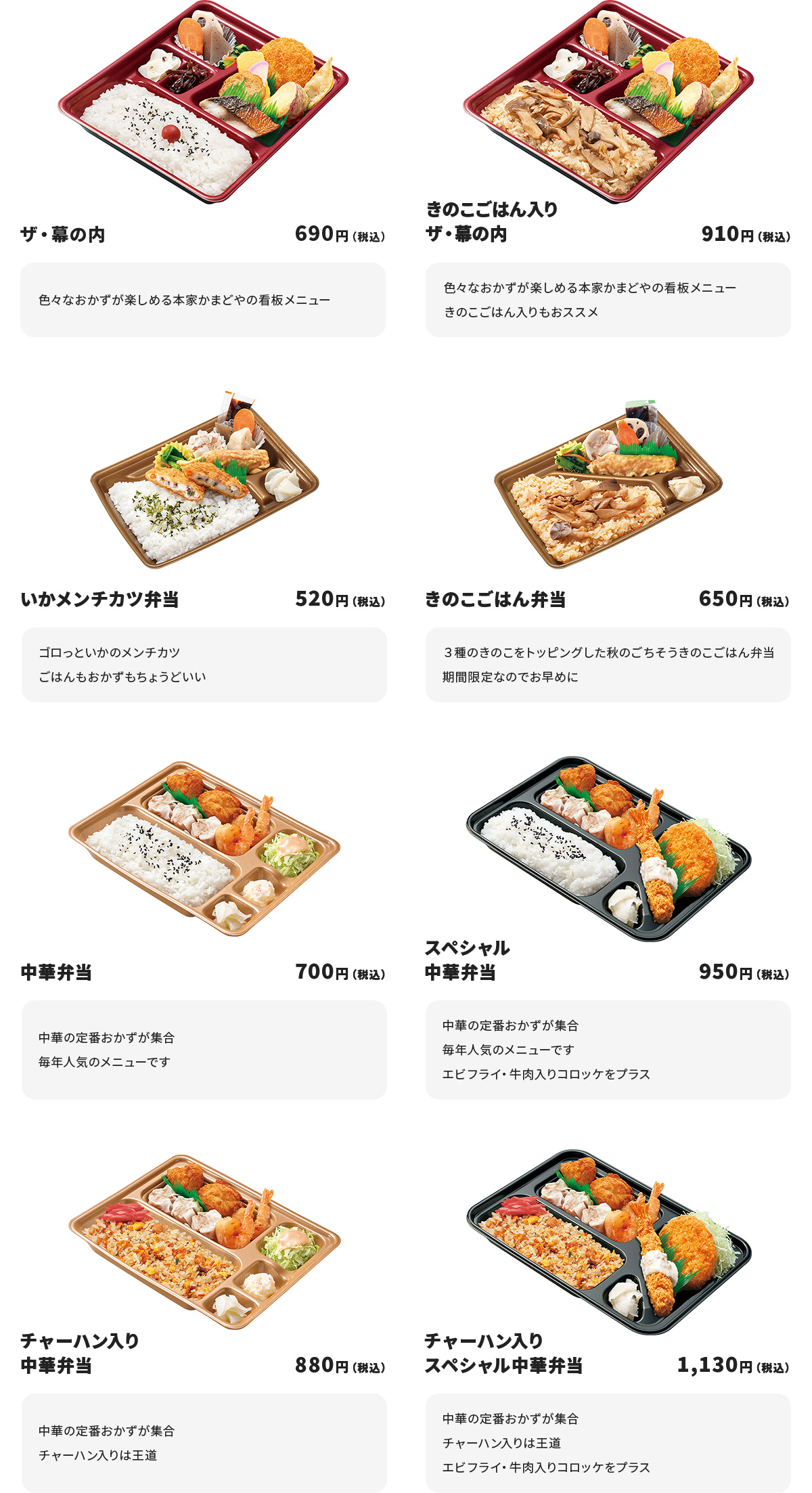 
ザ・幕の内　690円
色々なおかずが楽しめる本家かまどやの看板メニュー

きのこごはん入りザ・幕の内　910円
色々なおかずが楽しめる本家かまどやの看板メニュー
きのこごはん入りもおススメ

いかメンチカツ弁当　520円
ゴロっといかのメンチカツ
ごはんもおかずもちょうどいい

きのこごはん弁当　650円
３種のきのこをトッピングした秋のごちそうきのこごはん弁当
期間限定なのでお早めに

中華弁当　700円
中華の定番おかずが集合
毎年人気のメニューです

スペシャル中華弁当　950円
中華の定番おかずが集合
毎年人気のメニューです
エビフライ・牛肉入りコロッケをプラス

チャーハン入り中華弁当　880円
中華の定番おかずが集合
チャーハン入りは王道

チャーハン入りスペシャル中華弁当　1130円
中華の定番おかずが集合
チャーハン入りは王道
エビフライ・牛肉入りコロッケをプラス
