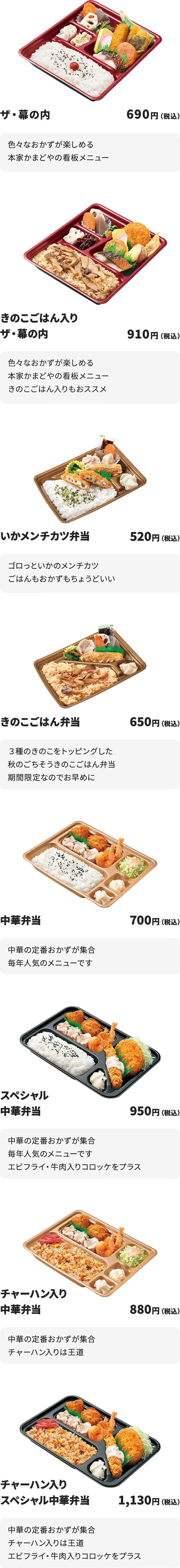 
ザ・幕の内　690円
色々なおかずが楽しめる本家かまどやの看板メニュー

きのこごはん入りザ・幕の内　910円
色々なおかずが楽しめる本家かまどやの看板メニュー
きのこごはん入りもおススメ

いかメンチカツ弁当　520円
ゴロっといかのメンチカツ
ごはんもおかずもちょうどいい

きのこごはん弁当　650円
３種のきのこをトッピングした秋のごちそうきのこごはん弁当
期間限定なのでお早めに

中華弁当　700円
中華の定番おかずが集合
毎年人気のメニューです

スペシャル中華弁当　950円
中華の定番おかずが集合
毎年人気のメニューです
エビフライ・牛肉入りコロッケをプラス

チャーハン入り中華弁当　880円
中華の定番おかずが集合
チャーハン入りは王道

チャーハン入りスペシャル中華弁当　1130円
中華の定番おかずが集合
チャーハン入りは王道
エビフライ・牛肉入りコロッケをプラス
