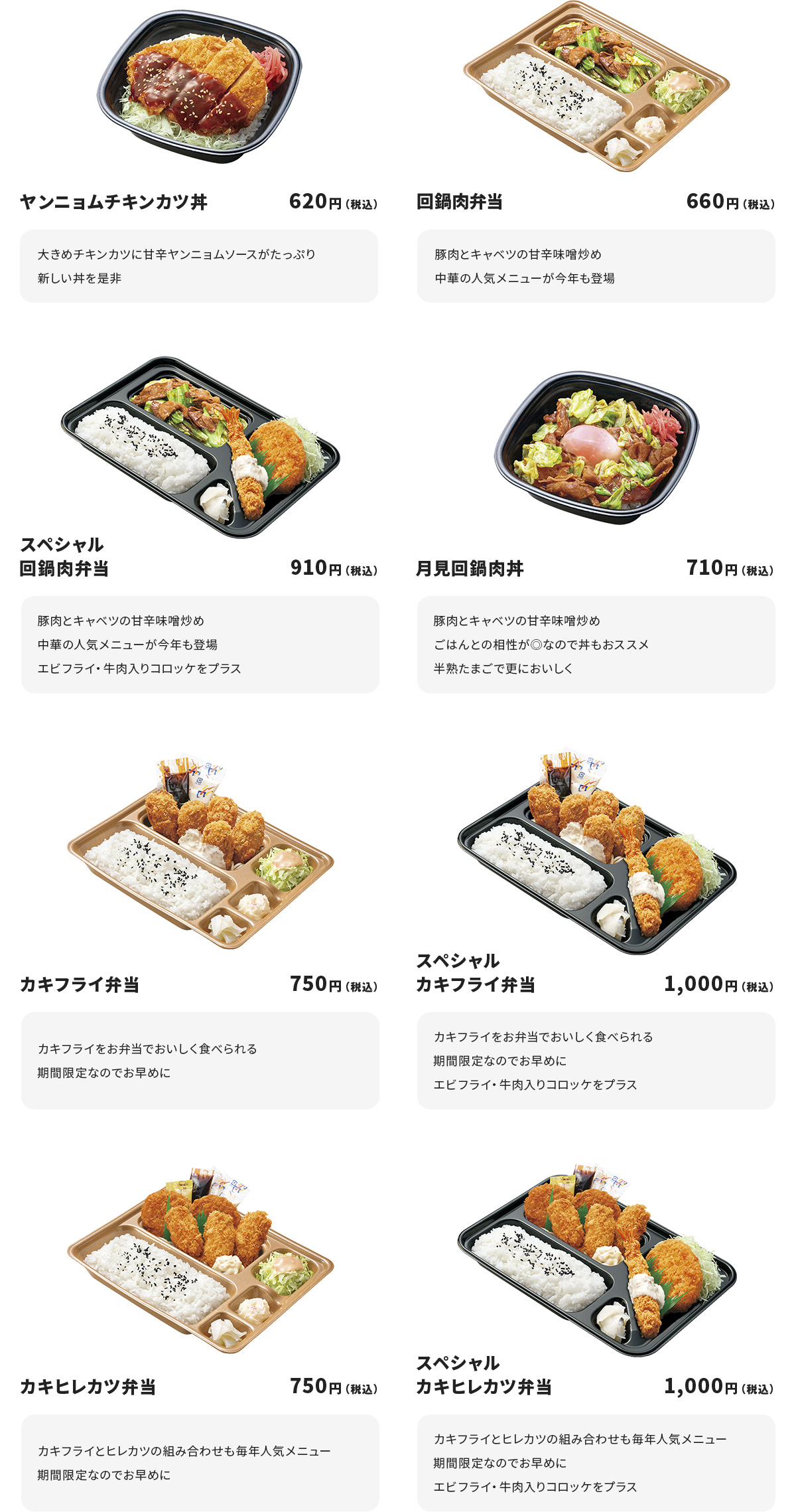 
ヤンニョムチキンカツ丼 620円
大きめチキンカツに甘辛ヤンニョムソースがたっぷり
新しい丼を是非

回鍋肉弁当　660円
豚肉とキャベツの甘辛味噌炒め
中華の人気メニューが今年も登場

スペシャル回鍋肉弁当　910円
豚肉とキャベツの甘辛味噌炒め
中華の人気メニューが今年も登場
エビフライ・牛肉入りコロッケをプラス

月見回鍋肉丼　710円
豚肉とキャベツの甘辛味噌炒め
ごはんとの相性が◎なので丼もおススメ
半熟たまごで更においしく

カキフライ弁当　750円
カキフライをお弁当でおいしく食べられる
期間限定なのでお早めに

スペシャルカキフライ弁当　1000円
カキフライをお弁当でおいしく食べられる
期間限定なのでお早めに
エビフライ・牛肉入りコロッケをプラス

カキヒレカツ弁当　750円
カキフライとヒレカツの組み合わせも毎年人気メニュー
期間限定なのでお早めに

スペシャルカキヒレカツ弁当　1000円
カキフライとヒレカツの組み合わせも毎年人気メニュー
期間限定なのでお早めに
エビフライと牛肉入りコロッケをプラス

