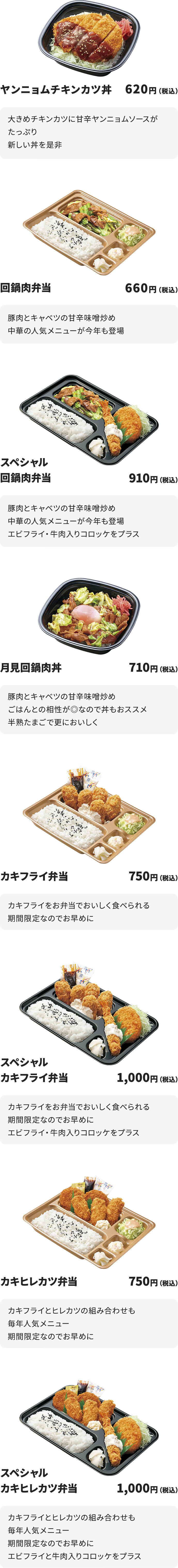 
ヤンニョムチキンカツ丼 620円
大きめチキンカツに甘辛ヤンニョムソースがたっぷり
新しい丼を是非

回鍋肉弁当　660円
豚肉とキャベツの甘辛味噌炒め
中華の人気メニューが今年も登場

スペシャル回鍋肉弁当　910円
豚肉とキャベツの甘辛味噌炒め
中華の人気メニューが今年も登場
エビフライ・牛肉入りコロッケをプラス

月見回鍋肉丼　710円
豚肉とキャベツの甘辛味噌炒め
ごはんとの相性が◎なので丼もおススメ
半熟たまごで更においしく

カキフライ弁当　750円
カキフライをお弁当でおいしく食べられる
期間限定なのでお早めに

スペシャルカキフライ弁当　1000円
カキフライをお弁当でおいしく食べられる
期間限定なのでお早めに
エビフライ・牛肉入りコロッケをプラス

カキヒレカツ弁当　750円
カキフライとヒレカツの組み合わせも毎年人気メニュー
期間限定なのでお早めに

スペシャルカキヒレカツ弁当　1000円
カキフライとヒレカツの組み合わせも毎年人気メニュー
期間限定なのでお早めに
エビフライと牛肉入りコロッケをプラス
